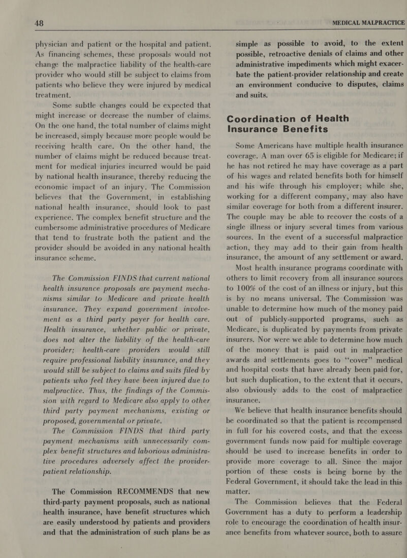  physician and patient or the hospital and patient. As financing schemes, these proposals would not change the malpractice liability of the health-care provider who would still be subject to claims from patients who believe they were injured by medical treatment. Some subtle changes could be expected that might increase or decrease the number of claims. On the one hand, the total number of claims might be increased, simply because more people would be receiving health care. On the other hand, the number of claims might be reduced because treat- ment for medical injuries incurred would be paid by national health insurance, thereby reducing the economic impact of an injury. The Commission believes that the Government, in establishing national health insurance, should look to past experience. The complex benefit structure and the cumbersome administrative procedures of Medicare that tend to frustrate both the patient and the provider should be avoided in any national heaith insurance scheme. The Commission FINDS that current national health insurance proposals are payment mecha- nisms similar to Medicare and private health insurance. They expand government involve- ment as a third party payer for health care. Health insurance, whether public or private, does not alter the liability of the health-care health-care would _ still provider; providers would still be subject to claims and suits filed by patients who feel they have been injured due to malpractice. Thus, the findings of the Commis- sion with regard to Medicare also apply to other third party payment mechanisms, existing or proposed, governmental or private. The Commission FINDS that third party payment mechanisms with. unnecessarily com- plex benefit structures and laborious administra- tive procedures adversely affect the provider- patient relationship. The Commission RECOMMENDS that new third-party payment proposals, such as national health insurance, have benefit structures which are easily understood by patients and providers and that the administration of such plans be as simple as possible to avoid, to the extent possible, retroactive denials of claims and other administrative impediments which might exacer- bate the patient-provider relationship and create an environment conducive to disputes, claims and suits. Coordination of Health Insurance Benefits Some Americans have multiple health insurance coverage. A man over 65 is eligible for Medicare; if he has not retired he may have coverage as a part of his wages and related benefits both for himself and his wife through his employer; while she, working for a different company, may also have similar coverage for both from a different insurer. The couple may be able to recover the costs of a single illness or injury several times from various sources. In the event of a successful malpractice action, they may add to their gain from health insurance, the amount of any settlement or award. Most health insurance programs coordinate with others to limit recovery from all insurance sources to 100% of the cost of an illness or injury, but this is by no means universal. The Commission was unable to determine how much of the money paid out of publicly-supported programs, such as Medicare, is duplicated by payments from private insurers. Nor were we able to determine how much of the money that is paid out in malpractice awards and settlements goes to ‘“‘cover” medical and hospital costs that have already been paid for, but such duplication, to the extent that it occurs, also obviously adds to the cost of malpractice insurance. We believe that health insurance benefits should be coordinated so that the patient is recompensed in full for his covered costs, and that the excess government funds now paid for multiple coverage should be used to increase benefits in order to provide more coverage to all. Since the major portion of these costs is being borne by the Federal Government, it should take the lead in this matter. believes that the Federal Government has a duty to perform a leadership role to encourage the coordination of health insur- ance benefits from whatever source, both to assure The Commission
