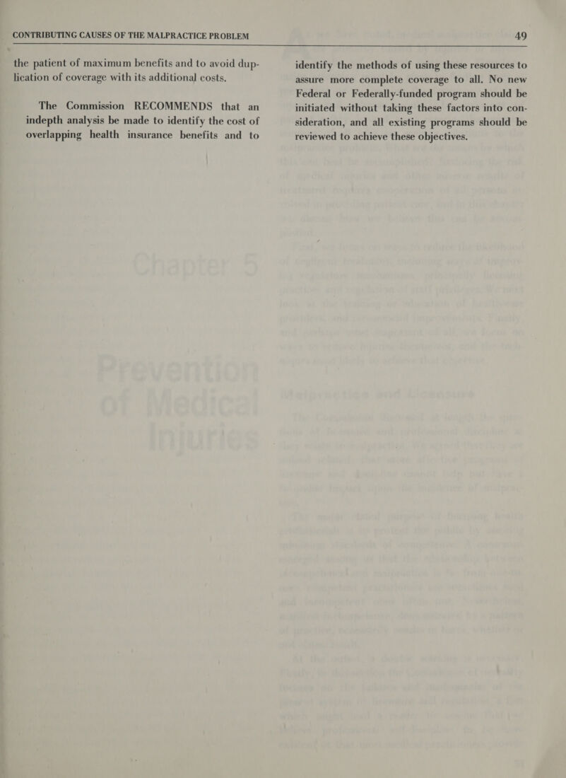  the patient of maximum benefits and to avoid dup- lication of coverage with its additional costs. The Commission RECOMMENDS that an indepth analysis be made to identify the cost of overlapping health insurance benefits and to identify the methods of using these resources to assure more complete coverage to all. No new Federal or Federally-funded program should be initiated without taking these factors into con- sideration, and all existing programs should be reviewed to achieve these objectives.
