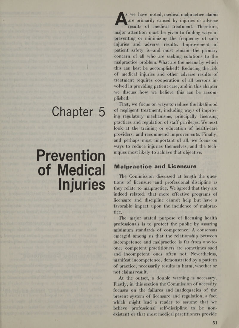 Chapter 5 Prevention of Medical — Injuries s we have noted, medical malpractice claims are primarily caused by injuries or adverse results of medical treatment. Therefore, major attention must be given to finding ways of preventing or minimizing the frequency of such injuries and adverse results. Improvement of patient safety is—and must remain—the primary concern of all who are seeking solutions to the malpractice problem. What are the means by which this can best be accomplished? Reducing the risk of medical injuries and other adverse results of treatment requires cooperation of all persons in- volved in providing patient care, and in this chapter we discuss how we believe this can be accom- plished. First, we focus on ways to reduce the likelihood of negligent treatment, including ways of improv- ing regulatory mechanisms, principally licensing practices and regulation of staff privileges. We next look at the training or education of health-care providers, and recommend improvements. Finally, and perhaps most important of all, we focus on ways to reduce injuries themselves, and the tech- niques most likely to achieve that objective. Malpractice and Licensure The Commission discussed at length the ques- tions of licensure and professional discipline as they relate to malpractice. We agreed that they are indeed related; that more effective programs of licensure and discipline cannot help but have a favorable impact upon the incidence of malprac- tice. The major stated purpose of licensing health professionals is to protect the public by assuring minimum standards of competence. A consensus emerged among us that the relationship between incompetence and malpractice is far from one-to- one: competent practitioners are sometimes sued and incompetent ones often not. Nevertheless, manifest incompetence, demonstrated by a pattern of practice, necessarily results in harm, whether or not claims result. At the outset, a double warning is necessary. Firstly, in this section the Commission of necessity focuses on the failures and inadequacies of the present system of licensure and regulation, a fact which might lead a reader to assume that we believe professional self-discipline to be non- existent or that most medical practitioners provide ol