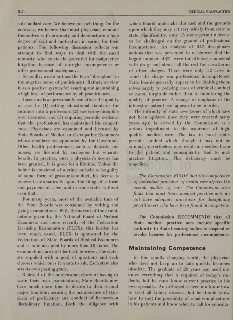  substandard care. We believe no such thing. On the contrary, we believe that most physicians conduct themselves with propriety and demonstrate a high degree of skill and motivation in caring for their patients. The following discussion reflects our attempt to find ways to deal with the small minority who create the potential for malpractice litigation because of outright incompetence or other professional inadequacy. Secondly, we do not use the term “‘discipline”’ in the negative sense of punishment. Rather, we view it as a positive system for assuring and maintaining a high level of performance by all practitioners. Licensure laws presumably can affect the quality of care by (1) setting educational standards for entrance into a profession; (2) exercising discipline over licensees; and (3) requiring periodic evidence that the professional has maintained his compet- ence. Physicians are examined and licensed by State Boards of Medical or Osteopathic Examiners whose members are appointed by the Governors. Other health professionals, such as dentists and nurses, are licensed by analogous but separate boards. In practice, once a physician’s license has been granted, it is good for a lifetime. Unless the holder is convicted of a crime or held to be guilty of some form of gross misconduct, his license is renewed automatically upon the filing of a form and payment of a fee, and in some states without even that. For many years, most of the available time of the State Boards was consumed by writing and giving examinations. With the advent of the exami- nations given by the National Board of Medical Examiners and more recently of the Federation Licensing Examination (FLEX), this burden has been much eased. FLEX is sponsored by the Federation of State Boards of Medical Examiners and is now accepted by more than 40 states. The examinations are not identical, however. The states are supplied with a pool of questions and each chooses which ones it wants to ask. Each state also sets its own passing grade. Relieved of the burdensome chore of having to write their own examinations, State Boards now have much more time to devote to their second major function: assuring the maintenance of stan- dards of proficiency and conduct of licensees—a disciplinary function. Both the diligence with which Boards undertake this task and the grounds upon which they may act very widely from state to state. Significantly, only 15 states permit a license to be challenged on the ground of professional incompetence. An analysis of 342 disciplinary actions that was presented to us showed that the largest number—43%—were for offenses connected with drugs and almost all the rest for a scattering of other charges. There were only 12 cases in which the charge was professional incompetence. State Boards generally appear to be limiting them- selves largely to policing cases of criminal conduct or moral turpitude rather than to monitoring the quality of practice. A change of emphasis in the interest of patient care appears to be in order. The infirmity of state laws (some of which have not been updated since they were enacted many years ago) is viewed by the Commission as a serious impediment to the assurance of high- quality medical care. The law in most states permits conduct which, though it may not be criminal, nevertheless may result in needless harm to the patient and consequently lead to mal- practice litigation. This deficiency must be remedied. The Commission FINDS that the competence of individual providers of health care affects the overall quality of care. The Commission also finds that most State medical practice acts do not have adequate provisions for disciplining practitioners who have been found incompetent. The Commission RECOMMENDS that all State medical practice acts include specific authority to State licensing bodies to suspend or revoke licenses for professional incompetence. Maintaining Competence In this rapidly changing world, the physician who does not keep up to date quickly becomes obsolete. The graduate of 20 years ago need not know everything that is required of today’s stu- dents, but he must know current practice in his own specialty. An orthopedist need not know how to treat all kidney diseases, but he should know | how to spot the possibility of renal complications in his patients and know when to call for consulta-