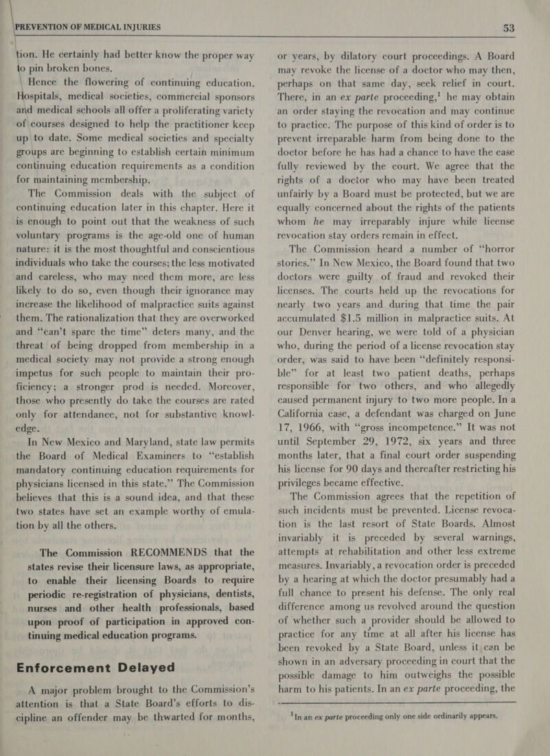  tion, He certainly had better know the proper way to pin broken bones. \ Hence the flowering of continuing education. Hospitals, medical societies, commercial sponsors and medical schools all offer a proliferating variety of\courses designed to help the practitioner keep up to date. Some medical societies and specialty groups are beginning to establish certain minimum continuing education requirements as a condition for maintaining membership. The Commission deals with the subject of continuing education later in this chapter. Here it is enough to point out that the weakness of such voluntary programs is the age-old one of human nature: it is the most thoughtful and conscientious individuals who take the courses; the less motivated and careless, who may need them more, are less likely to do so, even though their ignorance may increase the likelihood of malpractice suits against them. The rationalization that they are overworked and ‘can’t spare the time” deters many, and the threat of being dropped from membership in a medical society may not provide a strong enough impetus for such people to maintain their pro- ficiency; a stronger prod is needed. Moreover, those who presently do take the courses are rated only for attendance, not for substantive knowl- edge. In New Mexico and Maryland, state law permits the Board of Medical Examiners to “establish mandatory continuing education requirements for physicians licensed in this state.” The Commission believes that this is a sound idea, and that these two states have set an example worthy of emula- tion by all the others. The Commission RECOMMENDS that the states revise their licensure laws, as appropriate, to enable their licensing Boards to require periodic re-registration of physicians, dentists, nurses and other health professionals, based upon proof of participation in approved con- tinuing medical education programs. Enforcement Delayed A major problem brought to the Commission’s attention is that a State Board’s efforts to dis- cipline an offender may be thwarted for months, or years, by dilatory court proceedings. A Board may revoke the license of a doctor who may then, perhaps on that same day, seek relief in court. There, in an ex parte proceeding,’ he may obtain an order staying the revocation and may continue to practice. The purpose of this kind of order is to prevent irreparable harm from being done to the doctor before he has had a chance to have the case fully reviewed by the court. We agree that the rights of a doctor who may have been treated unfairly by a Board must be protected, but we are equally concerned about the rights of the patients whom he may irreparably injure while license revocation stay orders remain in effect. The Commission heard a number of “horror stories.”’ In New Mexico, the Board found that two doctors were guilty of fraud and revoked their licenses. The courts held up the revocations for nearly two years and during that time the pair accumulated $1.5 million in malpractice suits. At our Denver hearing, we were told of a physician who, during the period of a license revocation stay order, was said to have been “definitely responsi- ble” for at least two patient deaths, perhaps responsible for two others, and who allegedly caused permanent injury to two more people. Ina California case, a defendant was charged on June 17, 1966, with ‘“‘gross incompetence.” It was not until September 29, 1972, six years and three months later, that a final court order suspending his license for 90 days and thereafter restricting his privileges became effective. The Commission agrees that the repetition of such incidents must be prevented. License revoca- tion is the last resort of State Boards. Almost invariably it is preceded by several warnings, attempts at rehabilitation and other less extreme measures. Invariably, a revocation order is preceded by a hearing at which the doctor presumably had a full chance to present his defense. The only real difference among us revolved around the question of whether such a provider should be allowed to practice for any time at all after his license has been revoked by a State Board, unless it can be shown in an adversary proceeding in court that the possible damage to him outweighs the possible harm to his patients. In an ex parte proceeding, the  ‘In an ex parte proceeding only one side ordinarily appears.