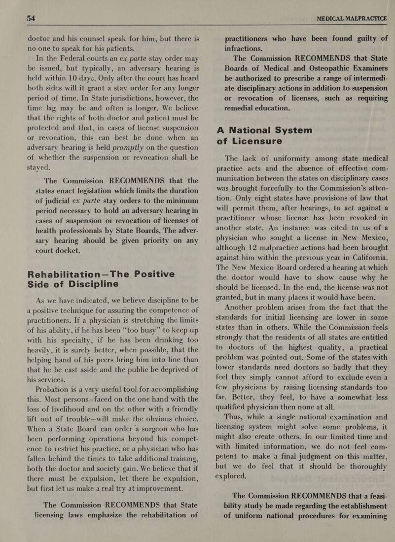 D4 doctor and his counsel speak for him, but there is no one to speak for his patients. In the Federal courts an ex parte stay order may be issued, but typically, an adversary hearing is held within 10 days. Only after the court has heard both sides will it grant a stay order for any longer period of time. In State jurisdictions, however, the time lag may be and often is longer. We believe that the rights of both doctor and patient must be protected and that, in cases of license suspension or revocation, this can best be done when an adversary hearing is held promptly on the question of whether the suspension or revocation shall be stayed. The Commission RECOMMENDS that the states enact legislation which limits the duration of judicial ex parte stay orders to the minimum period necessary to hold an adversary hearing in cases of suspension or revocation of licenses of health professionals by State Boards. The adver- sary hearing should be given priority on any court docket. Rehabilitation—The Positive Side of Discipline As we have indicated, we believe discipline to be a positive technique for assuring the competence of practitioners. If a physician is stretching the limits of his ability, if he has been “too busy” to keep up with his specialty, if he has been drinking too heavily, it is surely better, when possible, that the helping hand of his peers bring him into line than that he be cast aside and the public be deprived of his services. Probation is a very useful tool for accomplishing this. Most persons—faced on the one hand with the loss of livelihood and on the other with a friendly lift out of trouble—will make the obvious choice. When a State Board can order a surgeon who has been performing operations beyond his compet- ence to restrict his practice, or a physician who has fallen behind the times to take additional training, both the doctor and society gain. We believe that if there must be expulsion, let there be expulsion, but first let us make a real try at improvement. The Commission RECOMMENDS that State licensing laws emphasize the rehabilitation of MEDICAL MALPRACTICE practitioners who have been found guilty of infractions. The Commission RECOMMENDS that State Boards of Medical and Osteopathic Examiners be authorized to prescribe a range of intermedi- ate disciplinary actions in addition to suspension or revocation of licenses, such as requiring remedial education. A National System of Licensure The lack of uniformity among state medical practice acts and the absence of effective com- munication between the states on disciplinary cases was brought forcefully to the Commission’s atten- tion. Only eight states have provisions of law that will permit them, after hearings, to act against a practitioner whose license has been revoked in another state. An instance was cited to us of a physician who sought a license in New Mexico, although 12 malpractice actions had been brought against him within the previous year in California. The New Mexico Board ordered a hearing at which the doctor would have to show cause why he should be licensed. In the end, the license was not granted, but in many places it would have been. Another problem arises from the fact that the standards for initial licensing are lower in some states than in others. While the Commission feels strongly that the residents of all states are entitled to doctors of the highest quality, a_ practical problem was pointed out. Some of the states with lower standards need doctors so badly that they feel they simply cannot afford to exclude even a few physicians by raising licensing standards too far. Better, they feel, to have a somewhat less qualified physician then none at all. Thus, while a single national examination and licensing system might solve some problems, it might also create others. In our limited time and with limited information, we do not feel com- petent to make a final judgment on this matter, but we do feel that it should be thoroughly explored. The Commission RECOMMENDS that a feasi- bility study be made regarding the establishment of uniform national procedures for examining