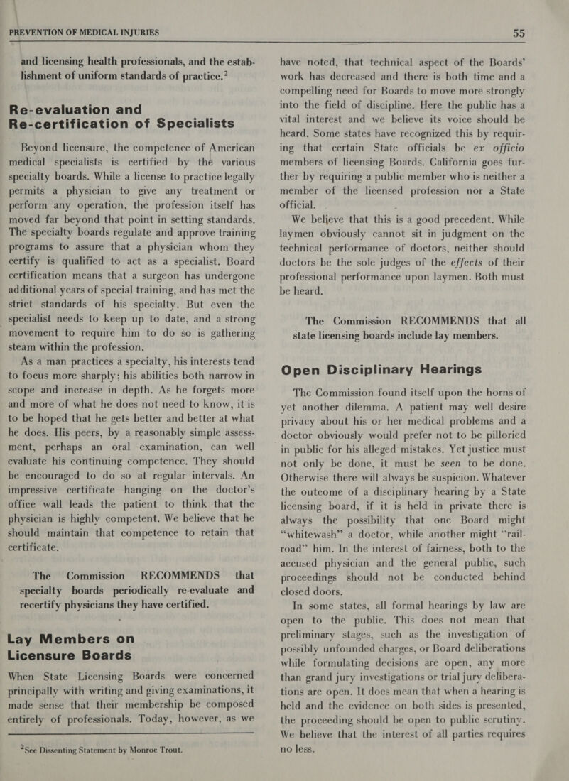  and licensing health professionals, and the estab- lishment of uniform standards of practice.” Re-evaluation and Re-certification of Specialists Beyond licensure, the competence of American medical specialists is certified by the various specialty boards. While a license to practice legally permits a physician to give any treatment or perform any operation, the profession itself has moved far beyond that point in setting standards. The specialty boards regulate and approve training programs to assure that a physician whom they certify is qualified to act as a specialist. Board certification means that a surgeon has undergone additional years of special training, and has met the strict standards of his specialty. But even the specialist needs to keep up to date, and a strong - movement to require him to do so is gathering steam within the profession. As a man practices a specialty, his interests tend to focus more sharply; his abilities both narrow in scope and increase in depth. As he forgets more and more of what he does not need to know, it is to be hoped that he gets better and better at what he does. His peers, by a reasonably simple assess- ment, perhaps an oral examination, can well evaluate his continuing competence. They should be encouraged to do so at regular intervals. An impressive certificate hanging on the doctor’s office wall leads the patient to think that the physician is highly competent. We believe that he should maintain that competence to retain that certificate. The Commission RECOMMENDS _ that specialty boards periodically re-evaluate and recertify physicians they have certified. Lay Members on Licensure Boards When State Licensing Boards were concerned principally with writing and giving examinations, it made sense that their membership be composed entirely of professionals. Today, however, as we  2See Dissenting Statement by Monroe Trout. have noted, that technical aspect of the Boards’ work has decreased and there is both time and a compelling need for Boards to move more strongly into the field of discipline. Here the public has a vital interest and we believe its voice should be heard. Some states have recognized this by requir- ing that certain State officials be ex officio members of licensing Boards. California goes fur- ther by requiring a public member who is neither a member of the licensed profession nor a State official. We believe that this is a good precedent. While laymen obviously cannot sit in judgment on the technical performance of doctors, neither should doctors be the sole judges of the effects of their professional performance upon laymen. Both must be heard. The Commission RECOMMENDS that all state licensing boards include lay members. Open Disciplinary Hearings The Commission found itself upon the horns of yet another dilemma. A patient may well desire privacy about his or her medical problems and a doctor obviously would prefer not to be pilloried in public for his alleged mistakes. Yet justice must not only be done, it must be seen to be done. Otherwise there will always be suspicion. Whatever the outcome of a disciplinary hearing by a State licensing board, if it is held in private there is always the possibility that one Board might “whitewash” a doctor, while another might “‘rail- road” him. In the interest of fairness, both to the accused physician and the general public, such proceedings should not be conducted behind closed doors. In some states, all formal hearings by law are open to the public. This does not mean that preliminary stages, such as the investigation of possibly unfounded charges, or Board deliberations while formulating decisions are open, any more than grand jury investigations or trial jury delibera- tions are open. It does mean that when a hearing is held and the evidence on both sides is presented, the proceeding should be open to public scrutiny. We believe that the interest of all parties requires no less.