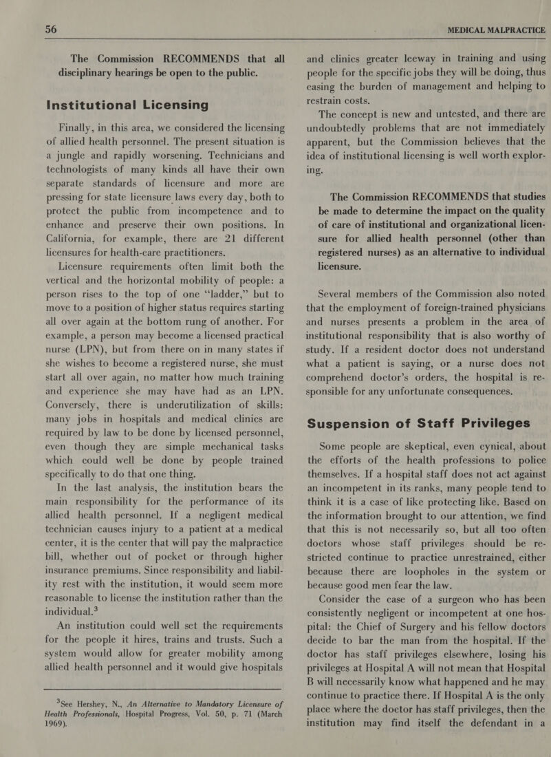 The Commission RECOMMENDS that all disciplinary hearings be open to the public. Institutional Licensing Finally, in this area, we considered the licensing of allied health personnel. The present situation is a jungle and rapidly worsening. Technicians and technologists of many kinds all have their own separate standards of licensure and more are pressing for state licensure laws every day, both to protect the public from incompetence and to enhance and preserve their own positions. In California, for example, there are 21 different licensures for health-care practitioners. Licensure requirements often limit both the vertical and the horizontal mobility of people: a person rises to the top of one “ladder,” but to move to a position of higher status requires starting all over again at the bottom rung of another. For example, a person may become a licensed practical nurse (LPN), but from there on in many states if she wishes to become a registered nurse, she must start all over again, no matter how much training and experience she may have had as an LPN. Conversely, there is underutilization of skills: many jobs in hospitals and medical clinics are required by law to be done by licensed personnel, even though they are simple mechanical tasks which could well be done by people trained specifically to do that one thing. In the last analysis, the institution bears the main responsibility for the performance of its allied health personnel. If a negligent medical technician causes injury to a patient at a medical center, it is the center that will pay the malpractice bill, whether out of pocket or through higher insurance premiums. Since responsibility and liabil- ity rest with the institution, it would seem more reasonable to license the institution rather than the individual.? An institution could well set the requirements for the people it hires, trains and trusts. Such a system would allow for greater mobility among allied health personnel and it would give hospitals 3See Hershey, N., An Alternative to Mandatory Licensure of Health Professionals, Hospital Progress, Vol. 50, p. 71 (March 1969). and clinics greater leeway in training and using people for the specific jobs they will be doing, thus easing the burden of management and helping to restrain costs. The concept is new and untested, and there are undoubtedly problems that are not immediately apparent, but the Commission believes that the idea of institutional licensing is well worth explor- ing. The Commission RECOMMENDS that studies be made to determine the impact on the quality of care of institutional and organizational licen- sure for allied health personnel (other than registered nurses) as an alternative to individual licensure. Several members of the Commission also noted that the employment of foreign-trained physicians and nurses presents a problem in the area of institutional responsibility that is also worthy of study. If a resident doctor does not understand what a patient is saying, or a nurse does not comprehend doctor’s orders, the hospital is re- sponsible for any unfortunate consequences. Suspension of Staff Privileges Some people are skeptical, even cynical, about the efforts of the health professions to police themselves. If a hospital staff does not act against an incompetent in its ranks, many people tend to think it is a case of like protecting like. Based on the information brought to our attention, we find that this is not necessarily so, but all too often doctors whose staff privileges should be re- stricted continue to practice unrestrained, either because there are loopholes in the system or because good men fear the law. Consider the case of a surgeon who has been consistently negligent or incompetent at one hos- pital: the Chief of Surgery and his fellow doctors decide to bar the man from the hospital. If the doctor has staff privileges elsewhere, losing his privileges at Hospital A will not mean that Hospital B will necessarily know what happened and he may continue to practice there. If Hospital A is the only place where the doctor has staff privileges, then the institution may find itself the defendant in a