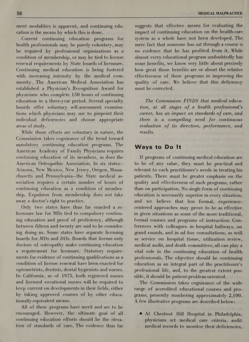 ment modalities is apparent, and continuing edu- cation is the means by which this is done. Current continuing education programs for health professionals may be purely voluntary, may be required by professional organizations as a condition of membership, or may be tied to license renewal requirements by State boards of licensure. Continuing medical education is being fostered with increasing intensity by the medical com- munity. The American Medical Association has established a Physician’s Recognition Award for physicians who complete 150 hours of continuing education in a three-year period. Several specialty boards offer voluntary self-assessment examina- tions which physicians may use to pinpoint their individual deficiencies and choose appropriate areas of study. While those efforts are voluntary in nature, the Commission takes cognizance of the trend toward mandatory continuing education programs. The American Academy of Family Physicians requires continuing education of its members, as does the American Osteopathic Association. In six states— Arizona, New Mexico, New Jersey, Oregon, Massa- chusetts and Pennsylvania—the State medical as- sociation requires a certain number of hours of continuing education as a condition of member- ship. Expulsion from membership does not take away a doctor’s right to practice. Only two states have thus far enacted a re- licensure law for MDs tied to compulsory continu- ing education and proof of proficiency, although between fifteen and twenty are said to be consider- ing doing so. Some states have separate licensing boards for MDs and DOs. Boards that license only doctors of osteopathy make continuing education a requirement for licensure. Statutory require- ments for evidence of continuing qualifications as a condition of license renewal have been enacted for optometrists, dentists, dental hygienists and nurses. In California, as of 1975, both registered nurses and licensed vocational nurses will be required to keep current on developments in their fields, either by taking approved courses of by other educa- tionally-equivalent means. All of these programs have merit and are to be encouraged. However, the ultimate goal of all continuing education efforts should be the eleva- tion of standards of care. The evidence thus far suggests that effective means for evaluating the impact of continuing education on the health-care system as a whole have not been developed. The mere fact that someone has sat through a course is no evidence that he has profited from it. While almost every educational program undoubtedly has some benefits, we know very little about precisely how great those benefits are or about the relative effectiveness of these programs in improving the quality of care. We believe that this deficiency must be corrected. The Commission FINDS that medical educa- tion, at all stages of a health professional’s career, has an impact on standards of care, and there is a compelling need for continuous evaluation of its direction, performance, and results. Ways to Do It If programs of continuing medical education are to be of any value, they must be practical and relevant to each practitioner’s needs in treating his patients. There must be greater emphasis on the quality and effectiveness of such programs, rather than on participation. No single form of continuing education is necessarily superior in every situation, and we believe that less formal, experience- centered approaches may prove to be as effective in given situations as some of the more traditional, formal courses and programs of instruction. Con- grand rounds, and in ad hoc consultations, as well as service on hospital tissue, utilization review, medical audit, and death committees, all can play a vital role in the continuing education of health professionals. The objective should be continuing education as an integral part of the practitioner’s professional life, and, to the greatest extent pos- sible, it should be patient-problem-oriented. The Commission takes cognizance of the wide range of accredited educational courses and pro- grams, presently numbering approximately 2,100. A few illustrative programs are described below: @ At Chestnut Hill Hospital in Philadelphia, physicians set medical care criteria, audit medical records to monitor their deficiencies,