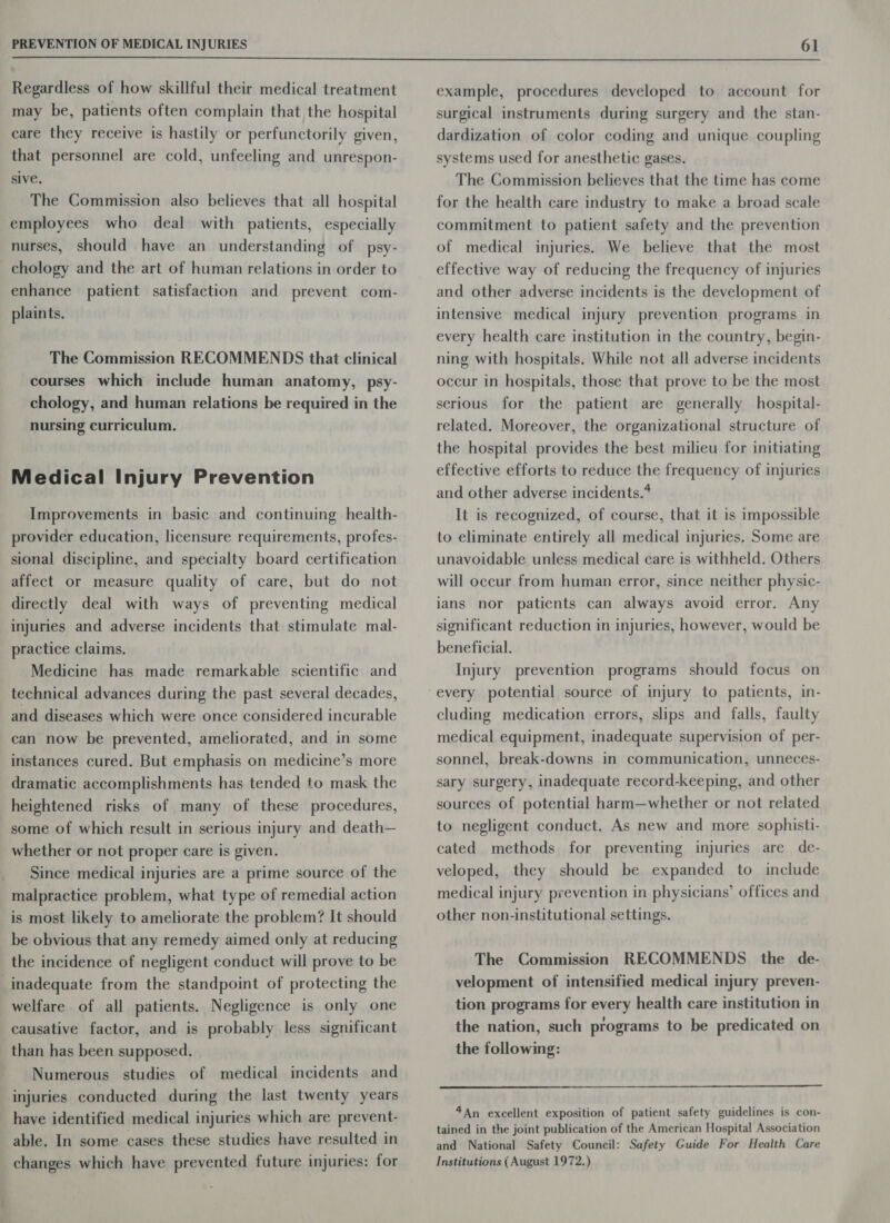  Regardless of how skillful their medical treatment may be, patients often complain that the hospital care they receive is hastily or perfunctorily given, that personnel are cold, unfeeling and unrespon- sive. The Commission also believes that all hospital employees who deal with patients, especially nurses, should have an understanding of psy- chology and the art of human relations in order to enhance patient satisfaction and prevent com- plaints. The Commission RECOMMENDS that clinical courses which include human anatomy, psy- chology, and human relations be required in the nursing curriculum. Medical Injury Prevention Improvements in basic and continuing health- provider education, licensure requirements, profes- sional discipline, and specialty board certification affect or measure quality of care, but do not directly deal with ways of preventing medical injuries and adverse incidents that stimulate mal- practice claims. Medicine has made remarkable scientific and technical advances during the past several decades, and diseases which were once considered incurable can now be prevented, ameliorated, and in some instances cured. But emphasis on medicine’s more dramatic accomplishments has tended to mask the heightened risks of many of these procedures, some of which result in serious injury and death— whether or not proper care is given. Since medical injuries are a prime source of the malpractice problem, what type of remedial action is most likely to ameliorate the problem? It should be obvious that any remedy aimed only at reducing the incidence of negligent conduct will prove to be inadequate from the standpoint of protecting the welfare of all patients. Negligence is only one causative factor, and is probably less significant than has been supposed. Numerous studies of medical incidents and injuries conducted during the last twenty years have identified medical injuries which are prevent- able. In some cases these studies have resulted in changes which have prevented future injuries: for example, procedures developed to account for surgical instruments during surgery and the stan- dardization of color coding and unique coupling systems used for anesthetic gases. The Commission believes that the time has come for the health care industry to make a broad scale commitment to patient safety and the prevention of medical injuries. We believe that the most effective way of reducing the frequency of injuries and other adverse incidents is the development of intensive medical injury prevention programs in every health care institution in the country, begin- ning with hospitals. While not all adverse incidents occur in hospitals, those that prove to be the most serious for the patient are generally hospital- related. Moreover, the organizational structure of the hospital provides the best milieu for initiating effective efforts to reduce the frequency of injuries and other adverse incidents. It is recognized, of course, that it is impossible to eliminate entirely all medical injuries. Some are unavoidable unless medical care is withheld. Others will occur from human error, since neither physic- ians nor patients can always avoid error. Any significant reduction in injuries, however, would be beneficial. Injury prevention programs should focus on cluding medication errors, slips and falls, faulty medical equipment, inadequate supervision of per- sonnel, break-downs in communication, unneces- sary surgery, inadequate record-keeping, and other sources of potential harm—whether or not related to negligent conduct. As new and more sophisti- cated methods for preventing injuries are de- veloped, they should be expanded to include medical injury prevention in physicians’ offices and other non-institutional settings. The Commission RECOMMENDS the de- velopment of intensified medical injury preven- tion programs for every health care institution in the nation, such programs to be predicated on the following:  4An excellent exposition of patient safety guidelines is con- tained in the joint publication of the American Hospital Association and National Safety Council: Safety Guide For Health Care Institutions (August 1972.)