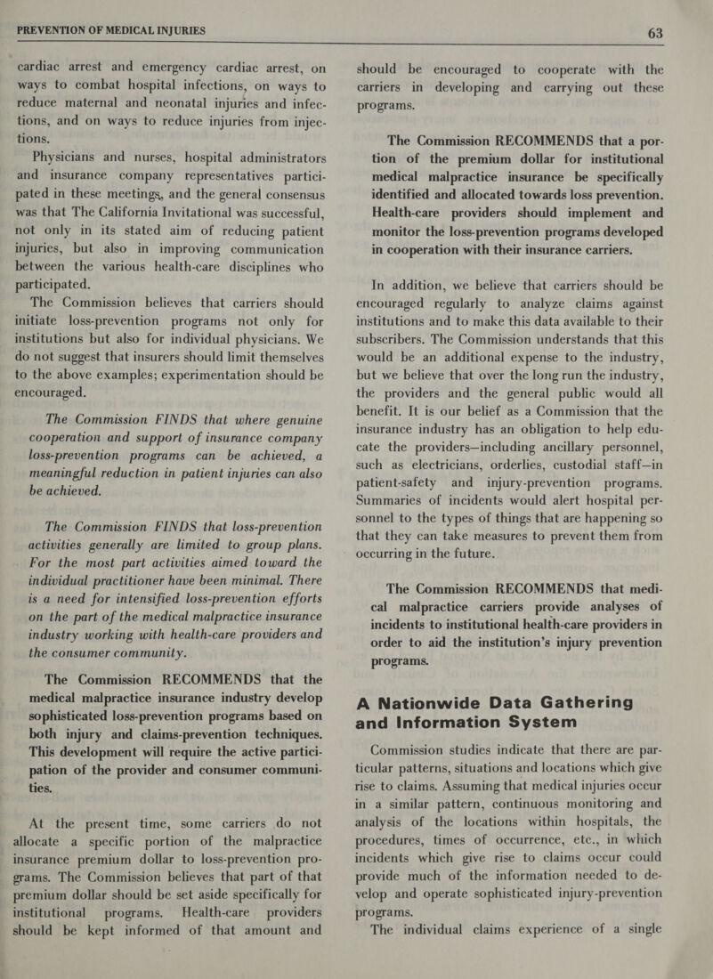 cardiac arrest and emergency cardiac arrest, on ways to combat hospital infections, on ways to reduce maternal and neonatal injuries and infec- tions, and on ways to reduce injuries from injec- tions. Physicians and nurses, hospital administrators and insurance company representatives partici- pated in these meetings, and the general consensus was that The California Invitational was successful, not only in its stated aim of reducing patient injuries, but also in improving communication between the various health-care disciplines who participated. The Commission believes that carriers should initiate loss-prevention programs not only for institutions but also for individual physicians. We do not suggest that insurers should limit themselves to the above examples; experimentation should be encouraged. The Commission FINDS that where genuine cooperation and support of insurance company loss-prevention programs can be achieved, a meaningful reduction in patient injuries can also be achieved. The Commission FINDS that loss-prevention activities generally are limited to group plans. For the most part activities aimed toward the individual practitioner have been minimal. There is a need for intensified loss-prevention efforts on the part of the medical malpractice insurance industry working with health-care providers and the consumer community. The Commission RECOMMENDS that the medical malpractice insurance industry develop sophisticated loss-prevention programs based on both injury and claims-prevention techniques. This development will require the active partici- pation of the provider and consumer communi- ties. At the present time, some carriers do not allocate a specific portion of the malpractice insurance premium dollar to loss-prevention pro- grams. The Commission believes that part of that premium dollar should be set aside specifically for institutional programs. Health-care providers should be kept informed of that amount and should be encouraged to cooperate with the carriers in developing and carrying out these programs. The Commission RECOMMENDS that a por- tion of the premium dollar for institutional medical malpractice insurance be specifically identified and allocated towards loss prevention. Health-care providers should implement and monitor the loss-prevention programs developed in cooperation with their insurance carriers. In addition, we believe that carriers should be encouraged regularly to analyze claims against institutions and to make this data available to their subscribers. The Commission understands that this would be an additional expense to the industry, but we believe that over the long run the industry, the providers and the general public would all benefit. It is our belief as a Commission that the insurance industry has an obligation to help edu- cate the providers—including ancillary personnel, such as electricians, orderlies, custodial staff—in patient-safety and injury-prevention programs. Summaries of incidents would alert hospital per- sonnel to the types of things that are happening so that they can take measures to prevent them from occurring in the future. | The Commission RECOMMENDS that medi- cal malpractice carriers provide analyses of incidents to institutional health-care providers in order to aid the institution’s injury prevention programs. A Nationwide Data Gathering and Information System Commission studies indicate that there are par- ticular patterns, situations and locations which give rise to claims. Assuming that medical injuries occur in a similar pattern, continuous monitoring and analysis of the locations within hospitals, the procedures, times of occurrence, etc., in which incidents which give rise to claims occur could provide much of the information needed to de- velop and operate sophisticated injury-prevention programs. The individual claims experience of a single