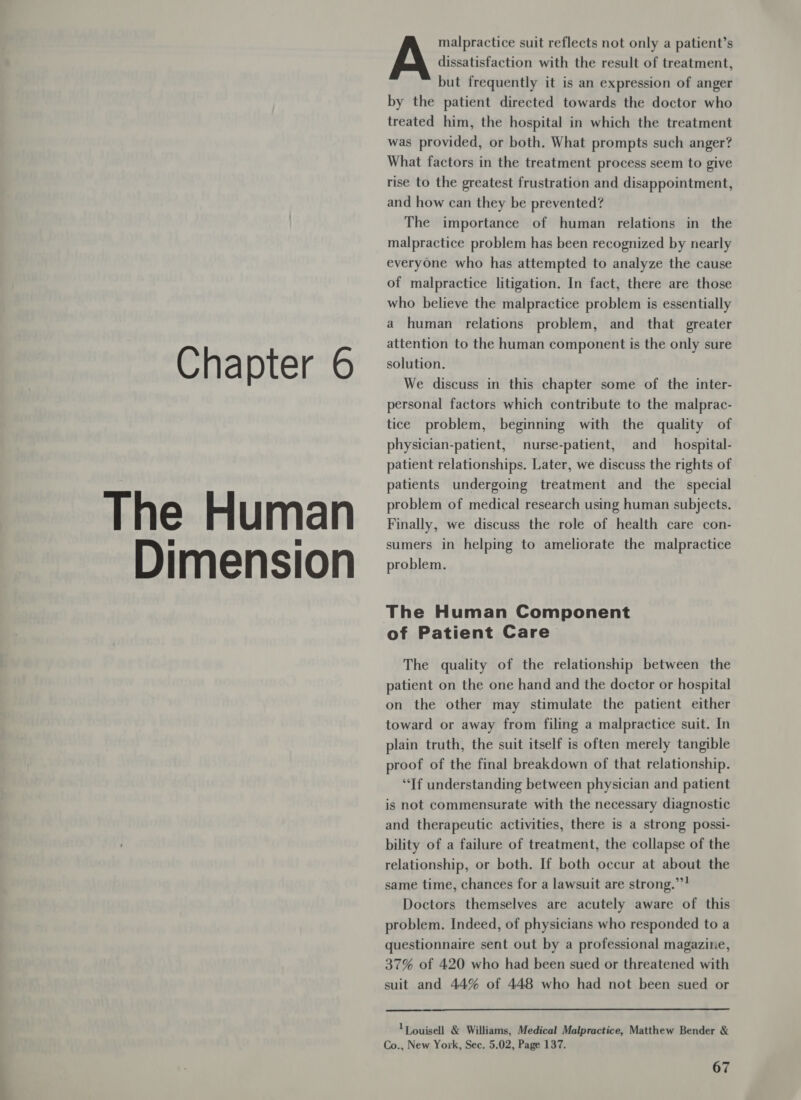 Chapter 6 The Human Dimension malpractice suit reflects not only a patient’s A dissatisfaction with the result of treatment, but frequently it is an expression of anger by the patient directed towards the doctor who treated him, the hospital in which the treatment was provided, or both. What prompts such anger? What factors in the treatment process seem to give rise to the greatest frustration and disappointment, and how can they be prevented? The importance of human relations in the malpractice problem has been recognized by nearly everyone who has attempted to analyze the cause of malpractice litigation. In fact, there are those who believe the malpractice problem is essentially a human relations problem, and that greater attention to the human component is the only sure solution. We discuss in this chapter some of the inter- personal factors which contribute to the malprac- tice problem, beginning with the quality of physician-patient, nurse-patient, and __hospital- patient relationships. Later, we discuss the rights of patients undergoing treatment and the special problem of medical research using human subjects. Finally, we discuss the role of health care con- sumers in helping to ameliorate the malpractice problem. The Human Component of Patient Care The quality of the relationship between the patient on the one hand and the doctor or hospital on the other may stimulate the patient either toward or away from filing a malpractice suit. In plain truth, the suit itself is often merely tangible proof of the final breakdown of that relationship. “Tf understanding between physician and patient is not commensurate with the necessary diagnostic and therapeutic activities, there is a strong possi- bility of a failure of treatment, the collapse of the relationship, or both. If both occur at about the same time, chances for a lawsuit are strong.””! Doctors themselves are acutely aware of this problem. Indeed, of physicians who responded to a questionnaire sent out by a professional magazine, 37% of 420 who had been sued or threatened with suit and 44% of 448 who had not been sued or  1 ouisell &amp; Williams, Medical Malpractice, Matthew Bender &amp; Co., New York, Sec. 5.02, Page 137.