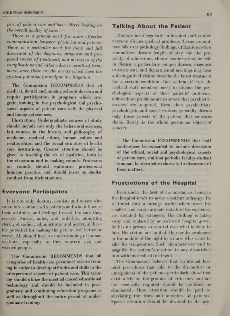 part of patient care and has a direct bearing on the overall quality of care. There is a general need for more effective communication between physician and patient. There is a particular need for frank and full discussion of the diagnosis, prognosis and pro- posed course of treatment, and no less so of the complications and other adverse results of treat- ment, since these are the events which have the greatest potential for malpractice litigation. The Commission RECOMMENDS that all medical, dental and nursing schools develop and require participation in programs which inte- grate training in the psychological and psycho- social aspects of patient care with the physical and biological sciences. Illustration: Undergraduate courses of study should include not only the behavioral sciences, but courses in the history and philosophy of medicine, medical ethics, human values and relationships, and the social structure of health care institutions. Greater attention should be given to teaching the art of medicine, both in the classroom and in making rounds. Professors on rounds _ should professional humane practice and should insist on similar conduct from their students. epitomize Everyone Participates It is not only doctors, dentists and nurses who come into contact with patients and who influence their attitudes and feelings toward the care they clerk and cashier, administrator and porter, all have the potential for making the patient feel better or worse. All should have an understanding of human relations, especially as they concern sick and worried people. The Commission RECOMMENDS that all categories of health-care personnel receive train- ing in order to develop attitudes and skills in the interpersonal aspects of patient care. This train- ing should utilize the most advanced educational technology and should be included in post- graduate and continuing education programs as well as throughout the entire period of under- graduate training. Talking About the Patient Doctors meet regularly in hospital staff confer- ences to discuss medical problems. Tissue commit- tees talk over pathology findings, utilization review committees discuss length of stay and the pro- priety of admissions, clinical seminars may be held to discuss a particularly unique disease, diagnosis or treatment, and departmental meetings may hear a distinguished visitor describe the latest treatment for a certain condition. But seldom, if ever, do medical staff members meet to discuss the psy- chological aspects of their patients’ problems, unless those problems are so severe that psychiatric services are required. Even then psychiatrists, psychologists and social workers generally discuss only those aspects of the patient that concerns them. Rarely is the whole person an object of concern. The Commission RECOMMENDS that staff conferences be expanded to include discussion of the ethical, social and psychological aspects of patient care, and that periodic faculty-student seminars be devoted exclusively to discussion of these matters. Even under the best of circumstances, being in the hospital tends to make a patient unhappy. He is thrust into a strange world where even the smallest and most intimate details of his existence, are dictated by strangers. His clothing is taken away and replaced by an awkward hospital gown; he has no privacy or control over what is done to him. His visitors are limited. He may be awakened in the middle of the night by a nurse who wants to take his temperature. Such circumstances tend to magnify the patient’s reaction to any dissatisfac- tion with his medical treatment. The Commission believes that traditional hos- pital procedures that add to the discomfort or unhappiness of the patient—particularly those that exist solely on the grounds of efficiency and are not medically required—should be modified or eliminated. More attention should be paid to alleviating the fears and anxieties of patients. Special attention should be devoted to the psy-
