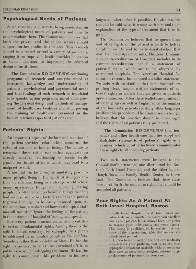 Psychological Needs of Patients Some research is currently being conducted on the psychological needs of patients and how to accommodate them. The Commission believes that both the private and the public sectors should support further studies in this area. This research should be directed toward a variety of problems, ranging from improving health-provider education in human relations to improving the physical design of institutions. The Commission RECOMMENDS continuing programs of research and analysis aimed at increasing knowledge and _ understanding of patients’ psychological and psychosocial needs and that findings of such research be translated into specific action programs, aimed at improv- ing the physical design and methods of manage- ment of health-care facilities and at improving the training of health-care personnel in the human relations aspects of patient care. Patients’ Rights An important aspect of the human dimension of the patient-provider relationship concerns the rights of patients as human beings. The failure to recognize these rights can either aggravate an already sensitive relationship or create fertile ground for future affronts which may lead to a malpractice suit. A hospital can be a very intimidating place to many people. Being in the hands of strangers at a time of sickness, being in a strange world where many mysterious things are happening, having people do often incomprehensible things to one’s body—these and other factors can make a person frightened enough to be easily imposed upon. At the same time, a rushed and harrassed hospital staff may all too often ignore the feelings of the patient in the interests of hospital efficiency and speed. But every patient is an individual who is entitled to certain fundamental rights. Among these is the right to simple courtesy, for example, the right to be addressed by unfamiliar people as Mr, and Mrs. Soandso, rather than as John or Mary. He has the right to privacy, to be at least curtained off from public view while undergoing treatment. He has the right to communicate his problems in his own language, where that is possible. He also has the right to be told what is wrong with him and to an explanation of the type of treatment that is to be given, The Commission believes that to ignore these _ and other rights of the patient is both to betray simple humanity and to invite dissatisfaction that may lead to malpractice suits. The Joint Commis- sion on Accreditation of Hospitals includes in its current accreditation manual a_ statement of patients’ rights which are to be observed by accredited hospitals. The American Hospital As- sociation recently has adopted a similar statement. We note with satisfaction that some hospitals are printing clear, simple written statements of pa- tients’ rights in leaflets that are given to patients upon admission. Often these leaflets are printed in other languages as well as English when the number of the hospital’s patients speaking other languages justifies this procedure. The Commission strongly believes that this practice should be encouraged and the rights of all patients fully protected. The Commission RECOMMENDS that hos- pitals and other health care facilities adopt and distribute statements of patients’ rights in a manner which most effectively communicates these rights to all incoming patients. Two such statements were brought to the Commission’s attention, one distributed by Bos- ton’s Beth Israel Hospital, and the other by the Hough-Norwood Family Health Center in Cleve- land. The Commission believes that these state- ments set forth the minimum rights that should be accorded all patients. Your Rights As A Patient At Beth Israel Hospital, Boston Beth Israel Hospital, its doctors, nurses and entire staff are committed to assure you excellent care as our patient. It has always been our policy to respect your individuality and your dignity. This listing is published to be certain that you know of the long-standing rights that are yours as a Beth Israel patient. 1. You have the right to the best care medically indicated for your problem, that is, to the most appropriate treatment available without considera- tions such as race, color, religion, national origin or the source of payment for your care.