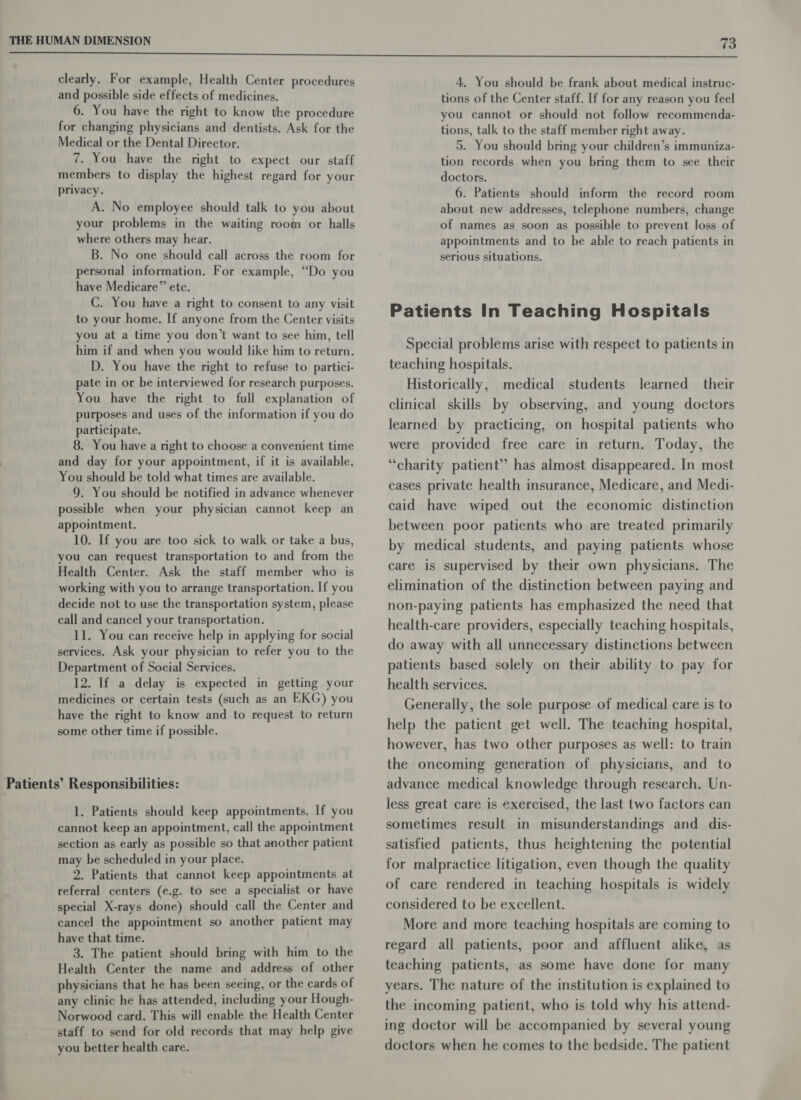 clearly. For example, Health Center procedures and possible side effects of medicines. 6. You have the right to know the procedure for changing physicians and dentists. Ask for the Medical or the Dental Director. 7. You have the right to expect our staff members to display the highest regard for your privacy. A. No employee should talk to you about your problems in the waiting room or halls where others may hear. B. No one should call across the room for personal information. For example, “Do you have Medicare” etc. C. You have a right to consent to any visit to your home. I[f anyone from the Center visits you at a time you don’t want to see him, tell him if and when you would like him to return. D. You have the right to refuse to partici- pate in or be interviewed for research purposes. You have the right to full explanation of purposes and uses of the information if you do participate. 8. You have a right to choose a convenient time and day for your appointment, if it is available. You should be told what times are available. 9. You should be notified in advance whenever possible when your physician cannot keep an appointment. 10. If you are too sick to walk or take a bus, you can request transportation to and from the Health Center. Ask the staff member who is working with you to arrange transportation. If you decide not to use the transportation system, please call and cancel your transportation. 11. You can receive help in applying for social services. Ask your physician to refer you to the Department of Social Services. 12. If a delay is expected in getting your medicines or certain tests (such as an EKG) you have the right to know and to request to return some other time if possible. Patients’ Responsibilities: 1. Patients should keep appointments. If you cannot keep an appointment, call the appointment section as early as possible so that another patient may be scheduled in your place. 2. Patients that cannot keep appointments at referral centers (e.g. to see a specialist or have special X-rays done) should call the Center and cancel the appointment so another patient may have that time. 3. The patient should bring with him to the Health Center the name and address of other physicians that he has been seeing, or the cards of any clinic he has attended, including your Hough- Norwood card. This will enable the Health Center staff to send for old records that may help give you better health care. 4. You should be frank about medical instruc- tions of the Center staff. If for any reason you feel you cannot or should not follow recommenda- tions, talk to the staff member right away. 5. You should bring your children’s immuniza- tion records when you bring them to see their doctors. 6. Patients should inform the record room about new addresses, telephone numbers, change of names as soon as possible to prevent loss of appointments and to be able to reach patients in serious situations. Special problems arise with respect to patients in teaching hospitals. Historically, medical students learned their clinical skills by observing, and young doctors learned by practicing, on hospital patients who were provided free care in return. Today, the “charity patient” has almost disappeared. In most cases private health insurance, Medicare, and Medi- caid have wiped out the economic distinction between poor patients who are treated primarily by medical students, and paying patients whose care is supervised by their own physicians. The elimination of the distinction between paying and non-paying patients has emphasized the need that health-care providers, especially teaching hospitals, do away with all unnecessary distinctions between patients based solely on their ability to pay for health services. Generally, the sole purpose of medical care is to help the patient get well. The teaching hospital, however, has two other purposes as well: to train the oncoming generation of physicians, and to advance medical knowledge through research. Un- less great care is exercised, the last two factors can sometimes result in misunderstandings and dis- satisfied patients, thus heightening the potential for malpractice litigation, even though the quality of care rendered in teaching hospitals is widely considered to be excellent. More and more teaching hospitals are coming to regard all patients, poor and affluent alike, as teaching patients, as some have done for many years. The nature of the institution is explained to the incoming patient, who is told why his attend- ing doctor will be accompanied by several young doctors when he comes to the bedside. The patient
