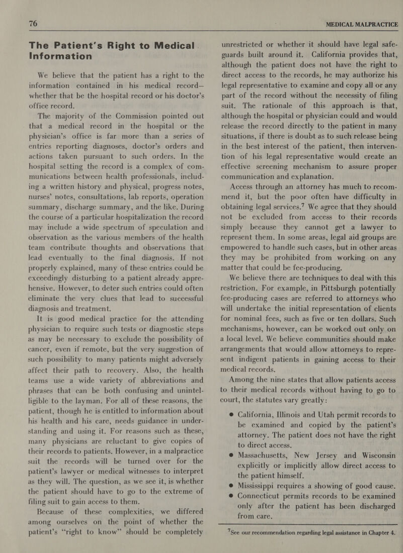 The Patient's Right to Medical . Information We believe that the patient has a right to the information contained in his medical record— whether that be the hospital record or his doctor’s office record. The majority of the Commission pointed out that a medical record in the hospital or the physician’s office is far more than a series of entries reporting diagnoses, doctor’s orders and actions taken pursuant to such orders. In the hospital setting the record is a complex of com- munications between health professionals, includ- ing a written history and physical, progress notes, nurses’ notes, consultations, lab reports, operation summary, discharge summary, and the like. During the course of a particular hospitalization the record may include a wide spectrum of speculation and observation as the various members of the health team contribute thoughts and observations that lead eventually to the final diagnosis. If not properly explained, many of these entries could be exceedingly disturbing to a patient already appre- hensive. However, to deter such entries could often eliminate the very clues that lead to successful diagnosis and treatment. It is good medical practice for the attending physician to require such tests or diagnostic steps as may be necessary to exclude the possibility of cancer, even if remote, but the very suggestion of such possibility to many patients might adversely affect their path to recovery. Also, the health teams use a wide variety of abbreviations and phrases that can be both confusing and unintel- ligible to the layman. For all of these reasons, the patient, though he is entitled to information about his health and his care, needs guidance in under- standing and using it. For reasons such as these, many physicians are reluctant to give copies of their records to patients. However, in a malpractice suit the records will be turned over for the patient’s lawyer or medical witnesses to interpret as they will. The question, as we see it, is whether the patient should have to go to the extreme of filing suit to gain access to them. Because of these complexities, we differed among ourselves on the point of whether the patient’s “right to know” should be completely unrestricted or whether it should have legal safe- guards built around it. California provides that, although the patient does not have the right to direct access to the records, he may authorize his legal representative to examine and copy all or any part of the record without the necessity of filing suit. The rationale of this approach is that, although the hospital or physician could and would release the record directly to the patient in many situations, if there is doubt as to such release being in the best interest of the patient, then interven- tion of his legal representative would create an effective screening mechanism to assure proper communication and explanation. Access through an attorney has much to recom- mend it, but the poor often have difficulty in obtaining legal services.’? We agree that they should not be excluded from access to their records simply because they cannot get a lawyer to represent them. In some areas, legal aid groups are empowered to handle such cases, but in other areas they may be prohibited from working on any matter that could be fee-producing. We believe there are techniques to deal with this restriction. For example, in Pittsburgh potentially fee-producing cases are referred to attorneys who will undertake the initial representation of clients for nominal fees, such as five or ten dollars. Such mechanisms, however, can be worked out only on a local level. We believe communities should make arrangements that would allow attorneys to repre- sent indigent patients in gaining access to their medical records. Among the nine states that allow patients access to their medical records without having to go to. court, the statutes vary greatly: @ California, Illinois and Utah permit records to be examined and copied by the patient’s attorney. The patient does not have the right to direct access. @ Massachusetts, New Jersey and Wisconsin explicitly or implicitly allow direct access to the patient himself. : @ Mississippi requires a showing of good cause. @ Connecticut permits records to be examined only after the patient has been discharged from care.  7See our recommendation regarding legal assistance in Chapter 4.