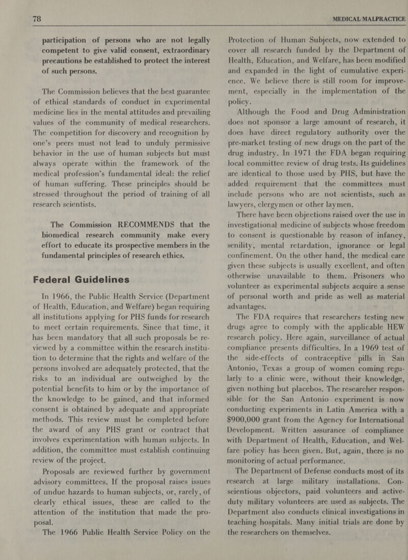 participation of persons who are not legally competent to give valid consent, extraordinary precautions be established to protect the interest of such persons. The Commission believes that the best guarantee of ethical standards of conduct in experimental medicine lies in the mental attitudes and prevailing values of the community of medical researchers. The competition for discovery and recognition by one’s peers must not lead to unduly permissive behavior in the use of human subjects but must always operate within the framework of the medical profession’s fundamental ideal: the relief of human suffering. These principles should be stressed throughout the period of training of all research scientists. The Commission RECOMMENDS that the biomedical research community make every effort to educate its prospective members in the fundamental principles of research ethics. Federal Guidelines In 1966, the Public Health Service (Department of Health, Education, and Welfare) began requiring all institutions applying for PHS funds for research to meet certain requirements. Since that time, it has been mandatory that all such proposals be re- viewed by a committee within the research institu- tion to determine that the rights and welfare of the risks to an individual are outweighed by the potential benefits to him or by the importance of the knowledge to be gained, and that informed consent is obtained by adequate and appropriate methods. This review must be completed before the award of any PHS grant or contract that involves experimentation with human subjects. In addition, the committee must establish continuing review of the project. Proposals are reviewed further by government advisory committees. If the proposal raises issues of undue hazards to human subjects, or, rarely, of clearly ethical issues, these are called to the attention of the institution that made the pro- posal. The 1966 Public Health Service Policy on the Protection of Human Subjects, now extended to cover all research funded by the Department of Health, Education, and Welfare, has been modified and expanded in the light of cumulative experi- ence. We believe there is still room for improve- ment, especially in the implementation of the policy. Although the Food and Drug Administration does not sponsor a large amount of research, it does have direct regulatory authority over the pre-market testing of new drugs on the part of the drug industry. In 1971 the FDA began requiring local committee review of drug tests. Its guidelines are identical to those used by PHS, but have the added requirement that the committees must include persons who are not scientists, such as lawyers, clergymen or other laymen. There have been objections raised over the use in investigational medicine of subjects whose freedom to consent is questionable by reason of infancy, senility, mental retardation, ignorance or legal confinement. On the other hand, the medical care given these subjects is usually excellent, and often otherwise unavailable to them. Prisoners who volunteer as experimental subjects acquire a sense of personal worth and pride as well as material advantages. 7 The FDA requires that researchers testing new drugs agree to comply with the applicable HEW research policy. Here again, surveillance of actual compliance presents difficulties. In a 1969 test of the side-effects of contraceptive pills in San Antonio, Texas a group of women coming regu- larly to a clinic were, without their knowledge, given nothing but placebos. The researcher respon- sible for the San Antonio experiment is now conducting experiments in Latin America. with a $900,000 grant from the Agency for International Development. Written assurance of compliance with Department of Health, Education, and Wel- fare policy has been given. But, again, there is no monitoring of actual performance. The Department of Defense conducts most of its research at large military installations. Con- scientious objectors, paid volunteers and active- duty military volunteers are used as subjects. The Department also conducts clinical investigations in teaching hospitals. Many initial trials are done by the researchers on themselves.