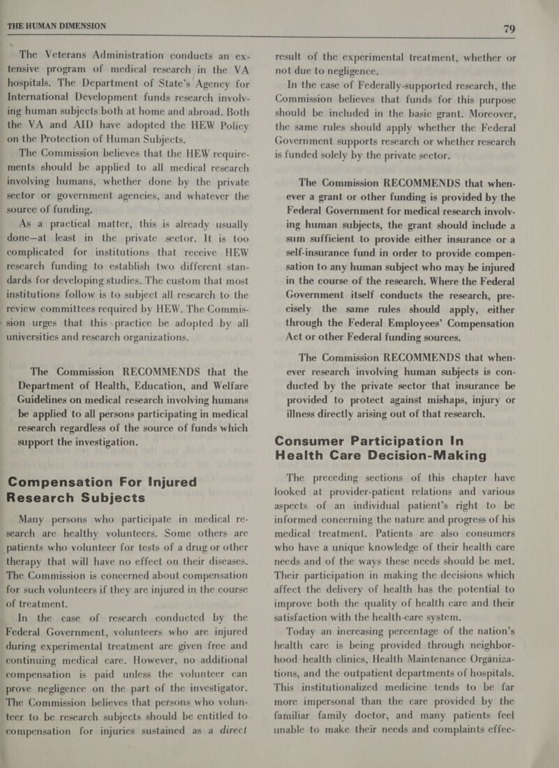 The Veterans Administration conducts an ex- tensive program of medical research in the VA hospitals. The Department of State’s Agency for International Development funds research involv- ing human subjects both at home and abroad. Both the VA and AID have adopted the HEW Policy on the Protection of Human Subjects. The Commission believes that the HEW require- ments should be applied to all medical research involving humans, whether done by the private sector or government agencies, and whatever the source of funding. As a practical matter, this is already usually done—at least in the private sector. It is too complicated for institutions that receive HEW research funding to establish two different stan- dards for developing studies. The custom that most institutions follow is to subject all research to the review committees required by HEW. The Commis- sion urges that thisspractice be adopted by all universities and research organizations. The Commission RECOMMENDS that the Department of Health, Education, and Welfare Guidelines on medical research involving humans be applied to all persons participating in medical research regardless of the source of funds which support the investigation. Research Subjects Many persons who participate in medical re- search are healthy volunteers. Some others are therapy that will have no effect on their diseases. The Commission is concerned about compensation for such volunteers if they are injured in the course of treatment. In the case of research conducted by the Federal Government, volunteers who are injured during experimental treatment are given free and continuing medical care. However, no additional compensation is paid unless the volunteer can prove negligence on the part of the investigator. The Commission believes that persons who volun- teer to be research subjects should be entitled to compensation for injuries sustained as a direct 79 result of the experimental treatment, whether or not due to negligence. In the case of Federally-supported research, the Commission believes that funds for this purpose should be included in the basic grant. Moreover, the same rules should apply whether the Federal Government supports research or whether research is funded solely by the private sector. The Commission RECOMMENDS that when- ever a grant or other funding is provided by the Federal Government for medical research involv- ing human subjects, the grant should include a sum sufficient to provide either insurance or a self-insurance fund in order to provide compen- sation to any human subject who may be injured in the course of the research. Where the Federal Government itself conducts the research, pre- cisely the same rules should apply, either through the Federal Employees’ Compensation Act or other Federal funding sources. The Commission RECOMMENDS that when- ever research involving human subjects is con- ducted by the private sector that insurance be provided to protect against mishaps, injury or illness directly arising out of that research. Health Care Decision-Making The preceding sections of this chapter have looked at provider-patient relations and various aspects of an individual patient’s right to be informed concerning the nature and progress of his medical treatment. Patients are also consumers who have a unique knowledge of their health care needs and of the ways these needs should be met. Their participation in making the decisions which affect the delivery of health has the potential to improve both the quality of health care and their satisfaction with the health-care system. Today an increasing percentage of the nation’s health care is being provided through neighbor- hood health clinics, Health Maintenance Organiza- tions, and the outpatient departments of hospitals. This institutionalized medicine tends to be far more impersonal than the care provided by the familiar family doctor, and many patients feel unable to make their needs and complaints effec-