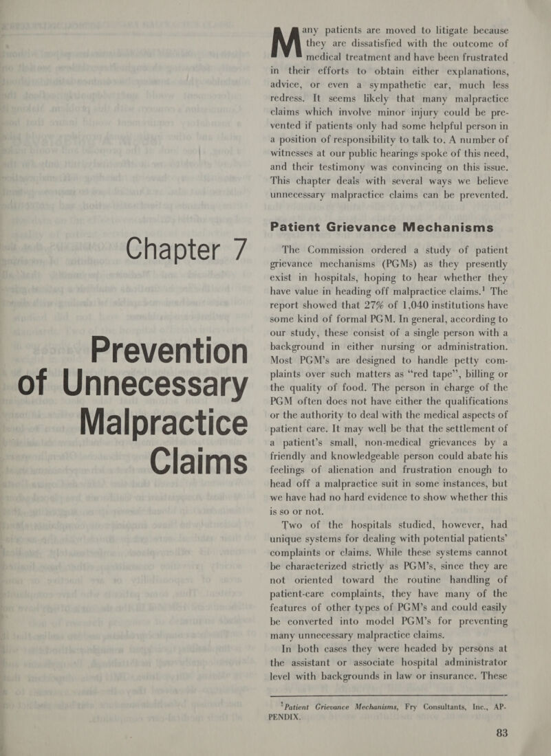 Prevention of Unnecessary Malpractice © Claims any patients are moved to litigate because M they are dissatisfied with the outcome of medical treatment and have been frustrated in their efforts to obtain either explanations, advice, or even a sympathetic ear, much less redress. It seems likely that many malpractice claims which involve minor injury could be pre- vented if patients only had some helpful person in a position of responsibility to talk to. A number of witnesses at our public hearings spoke of this need, and their testimony was convincing on this issue. This chapter deals with several ways we believe unnecessary malpractice claims can be prevented. Patient Grievance Mechanisms grievance mechanisms (PGMs) as they presently exist in hospitals, hoping to hear whether they have value in heading off malpractice claims.’ The report showed that 27% of 1,040 institutions have some kind of formal PGM. In general, according to our study, these consist of a single person with a background in either nursing or administration. Most PGM’s are designed to handle petty com- plaints over such matters as “red tape’’, billing or the quality of food. The person in charge of the PGM often does not have either the qualifications or the authority to deal with the medical aspects of patient care. It may well be that the settlement of a patient’s small, non-medical grievances by a friendly and knowledgeable person could abate his feelings of alienation and frustration enough to head off a malpractice suit in some instances, but we have had no hard evidence to show whether this is so or not. Two of the hospitals studied, however, had unique systems for dealing with potential patients’ complaints or claims. While these systems cannot be characterized strictly as PGM’s, since they are not oriented toward the routine handling of patient-care complaints, they have many of the features of other types of PGM’s and could easily be converted into model PGM’s for preventing many unnecessary malpractice claims. In both cases they were headed by persons at the assistant or associate hospital administrator level with backgrounds in law or insurance. These  ‘Patient Grievance Mechanisms, Fry Consultants, Inc., AP- PENDIX.