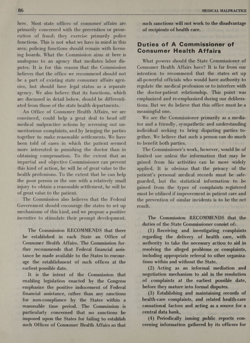 here. Most state offices of consumer affairs are primarily concerned with the prevention or prose- cution of fraud; they exercise primarily police functions. This is not what we have in mind in this area; policing functions should remain with licens- ing boards. What the Commission aims at here is analogous to an agency that mediates labor dis- putes. It is for this reason that the Commission believes that the office we recommend should not be a part of existing state consumer affairs agen- cies, but should have legal status as a separate agency. We also believe that its functions, which are discussed in detail below, should be differenti- ated from those of the state health departments. An Office of Consumer Health Affairs, we are convinced, could help a great deal to head off medical malpractice actions by screening out un- meritorious complaints, and by bringing the parties together to make reasonable settlements. We have been told of cases in which the patient seemed more interested in punishing the doctor than in obtaining compensation. To the extent that an impartial and objective Commissioner can prevent this kind of action, he will be of great value to the health professions. To the extent that he can help the poor person or the one with a relatively small injury to obtain a reasonable settlement, he will be of great value to the patient. The Commission also believes that the Federal Government should encourage the states to set up mechanisms of this kind, and we propose a positive incentive to stimulate their prompt development. The Commission RECOMMENDS that there be established in each State an Office of Consumer Health Affairs. The Commission fur- ther recommends that Federal financial assis- tance be made available to the States to encour- age the establishment of such offices at the earliest possible date. It is the intent of the Commission that enabling legislation enacted by the Congress emphasize the positive inducement of Federal financial assistance, rather than any sanctions for non-compliance by the States within a reasonable time period. The Commission is particularly concerned that no sanctions be imposed upon the States for failing to establish such Offices of Consumer Health Affairs so that such sanctions will not work to the disadvantage of recipients of health care. Duties of A Commissioner of Consumer Health Affairs What powers should the State Commissioner of Consumer Health Affairs have? It is far from our intention to recommend that the states set up all-powerful officials who would have authority to regulate the medical profession or to interfere with the doctor-patient relationship. This point was emphasized and re-emphasized during our delibera- tions. But we do believe that this office must be a meaningful one. We see the Commissioner primarily as a media- tor and a friendly, sympathetic and understanding individual seeking to bring disputing parties to- gether. We believe that such a person can do much to benefit both parties. The Commissioner’s work, however, would be of limited use unless the information that may be gained from his activities can be more widely applied. It is obvious that the privacy of the patient’s personal medical records must be safe- guarded, but the statistical information to be gained from the types of complaints registered must be utilized if improvement in patient care and the prevention of similar incidents is to be the net result. The Commission RECOMMENDS that the duties of the State Commissioner consist of: (1) Receiving and investigating complaints regarding the delivery of health care, with authority to take the necessary action to aid in resolving the alleged problems or complaints, including appropriate referral to other organiza- tions within and without the State. (2) Acting as an informal mediation and negotiation mechanism to aid in the resolution of complaints at the earliest possible date, before they mature into formal disputes. (3) Establishing and maintaining records of health-care complaints, and related health-care causational factors and acting as a source for a central data bank, (4) Periodically issuing public reports con- cerning information gathered by its officers for