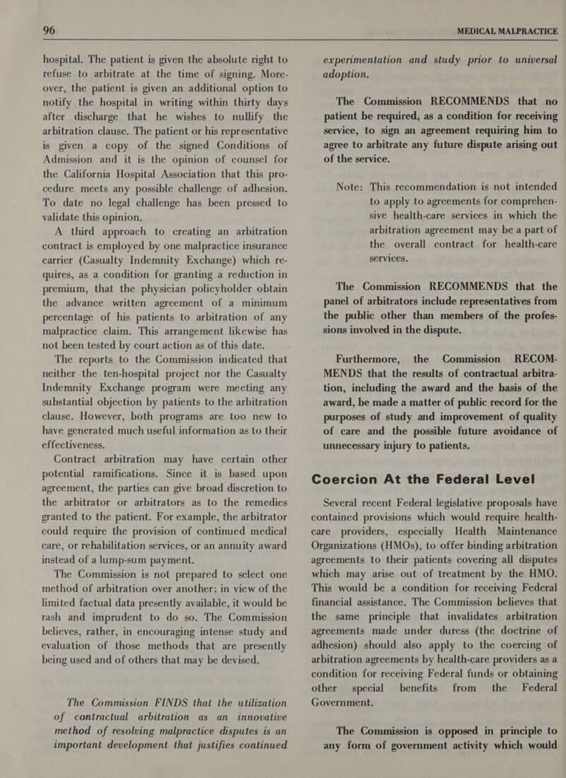 hospital. The patient is given the absolute right to refuse to arbitrate at the time of signing. More- over, the patient is given an additional option to notify the hospital in writing within thirty days after discharge that he wishes to nullify the arbitration clause. The patient or his representative is given a copy of the signed Conditions of Admission and it is the opinion of counsel for the California Hospital Association that this pro- cedure meets any possible challenge of adhesion. To date no legal challenge has been pressed to validate this opinion. A third approach to creating an arbitration contract is employed by one malpractice insurance carrier (Casualty Indemnity Exchange) which re- quires, as a condition for granting a reduction in premium, that the physician policyholder obtain the advance written agreement of a minimum percentage of his patients to arbitration of any malpractice claim. This arrangement likewise has not been tested by court action as of this date. The reports to the Commission indicated that neither the ten-hospital project nor the Casualty Indemnity Exchange program were meeting any substantial objection by patients to the arbitration clause. However, both programs are too new to have generated much useful information as to their effectiveness. Contract arbitration may have certain other potential ramifications. Since it is based upon agreement, the parties can give broad discretion to the arbitrator or arbitrators as to the remedies granted to the patient. For example, the arbitrator could require the provision of continued medical care, or rehabilitation services, or an annuity award instead of a lump-sum payment. The Commission is not prepared to select one method of arbitration over another; in view of the limited factual data presently available, it would be rash and imprudent to do so. The Commission believes, rather, in encouraging intense study and evaluation of those methods that are presently being used and of others that may be devised. The Commission FINDS that the utilization of contractual arbitration as an innovative method of resolving malpractice disputes is an important development that justifies continued experimentation and study prior to universal adoption. The Commission RECOMMENDS that no patient be required, as a condition for receiving service, to sign an agreement requiring him to agree to arbitrate any future dispute arising out of the service. Note: This recommendation is not intended to apply to agreements for comprehen- sive health-care services in which the arbitration agreement may be a part of the overall contract for health-care services. The Commission RECOMMENDS that the panel of arbitrators include representatives from the public other than members of the profes- sions involved in the dispute. Furthermore, the Commission RECOM- MENDS that the results of contractual arbitra- tion, including the award and the basis of the award, be made a matter of public record for the purposes of study and improvement of quality of care and the possible future avoidance of unnecessary injury to patients. Coercion At the Federal Level Several recent Federal legislative proposals have contained provisions which would require health- care providers, especially Health Maintenance Organizations (HMOs), to offer binding arbitration agreements to their patients covering all disputes which may arise out of treatment by the HMO. This would be a condition for receiving Federal financial assistance. The Commission believes that the same principle that invalidates arbitration agreements made under duress (the doctrine of adhesion) should also apply to the coercing of arbitration agreements by health-care providers as a condition for receiving Federal funds or obtaining other special benefits from the Federal Government. The Commission is opposed in principle to any form of government activity which would