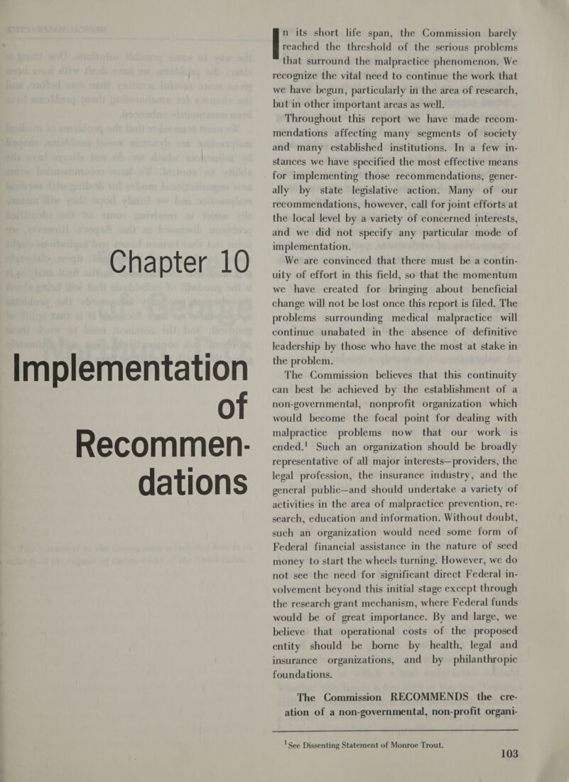 Implementation of Recommen.- dations reached the threshold of the serious problems that surround the malpractice phenomenon. We recognize the vital need to continue the work that we have begun, particularly in the area of research, but in other important areas as well. Throughout this report we have made recom- mendations affecting many segments of society and many established institutions. In a few in- stances we have specified the most effective means for implementing those recommendations, gener- ally by state legislative action. Many of our recommendations, however, call for joint efforts at the local level by a variety of concerned interests, and we did not specify any particular mode of implementation. uity of effort in this field, so that the momentum we have created for bringing about beneficial change will not be lost once this report is filed. The problems surrounding medical malpractice will continue unabated in the absence of definitive leadership by those who have the most at stake in the problem. The Commission believes that this continuity can best be achieved by the establishment of a non-governmental, nonprofit organization which would become the focal point for dealing with malpractice problems now that our work is ended.! Such an organization should be broadly representative of all major interests—providers, the legal profession, the insurance industry, and the general public—and should undertake a variety of activities in the area of malpractice prevention, re- search, education and information. Without doubt, such an organization would need some form of Federal financial assistance in the nature of seed money to start the wheels turning. However, we do not see the need for significant direct Federal in- volvement beyond this initial stage except through the research grant mechanism, where Federal funds would be of great importance. By and large, we believe that operational costs of the proposed entity should be borne by health, legal and insurance organizations, and by philanthropic [: its short life span, the Commission barely foundations. The Commission RECOMMENDS the cre- ation of a non-governmental, non-profit organi-  See Dissenting Statement of Monroe Trout.