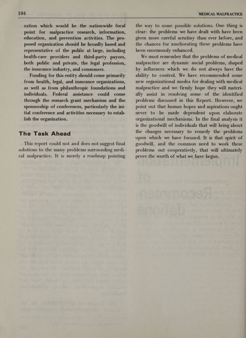 zation which would be the nationwide focal point for malpractice research, information, education, and prevention activities. The pro- posed organization should be broadly based and representative of the public at large, including health-care providers and third-party payors, both public and private, the legal profession, the insurance industry, and consumers. Funding for this entity should come primarily from health, legal, and insurance organizations, as well as from philanthropic foundations and individuals. Federal assistance could come through the research grant mechanism and the sponsorship of conferences, particularly the ini- tial conference and activities necessary to estab- lish the organization. The Task Ahead This report could not and does not suggest final solutions to the many problems surrounding medi- cal malpractice. It is merely a roadmap pointing the way to some possible solutions. One thing is clear: the problems we have dealt with have been given more careful scrutiny than ever before, and the chances for ameliorating these problems have been enormously enhanced. We must remember that the problems of medical malpractice are dynamic social problems, shaped by influences which we do not always have the ability to control. We have recommended some new organizational modes for dealing with medical malpractice and we firmly hope they will materi- ally assist in resolving some of the identified problems discussed in this Report. However, we point out that human hopes and aspirations ought never to be made dependent upon elaborate organizational mechanisms. In the final analysis it is the goodwill of individuals that will bring about the changes necessary to remedy the problems upon which we have focused. It is that spirit of goodwill, and the common need to work these problems out cooperatively, that will ultimately prove the worth of what-we have begun.