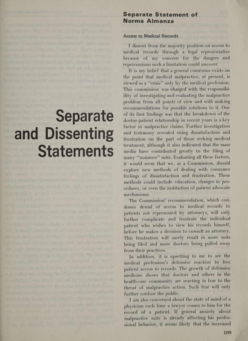 Separate and Dissenting Statements Separate Statement of Norma Almanza Access to Medical Records I dissent from the majority position on access to medical records through a legal representative because of my concern for the dangers and repercussions such a limitation could uncover. It is my belief that a general consensus exists on the point that medical malpractice, at present, is viewed as a “‘crisis” only by the medical profession. This commission was charged with the responsibi- ility of investigating and evaluating the malpractice problem from all points of view and with making recommendations for possible solutions to it. One of its first findings was that the breakdown of the doctor-patient relationship in recent years 1s a key factor in malpractice claims. Further investigation and testimony revealed rising dissatisfaction and frustration on the part of those seeking medical treatment, although it also indicated that the mass media have contributed greatly to the filing of many “‘nuisance” suits. Evaluating all these factors, it would seem that we, as a Commission, should explore new methods of dealing with consumer feelings of dissatisfaction and frustration. These methods could include education, changes in pro- cedures, or even the institution of patient advocate mechanisms. The Commission’ recommendation, which con- dones denial of access to medical records to patients not represented by attorneys, will only further complicate and_ frustrate the individual patient who wishes to view his records himself, before he makes a decision to consult an attorney. This frustration will surely result in more suits being filed and more doctors being pulled away from their practices. In addition, it is upsetting to me to see the medical profession’s defensive reaction to free patient access to records. The growth of defensive medicine shows that doctors and others in the health-care community are reacting in fear to the threat of malpractice action. Such fear will only further confuse the public. I am also concerned about the state of mind of a physician each time a lawyer comes to him for the record of a patient. If general anxiety about malpractice suits is already affecting his profes- sional behavior, it seems likely that the increased