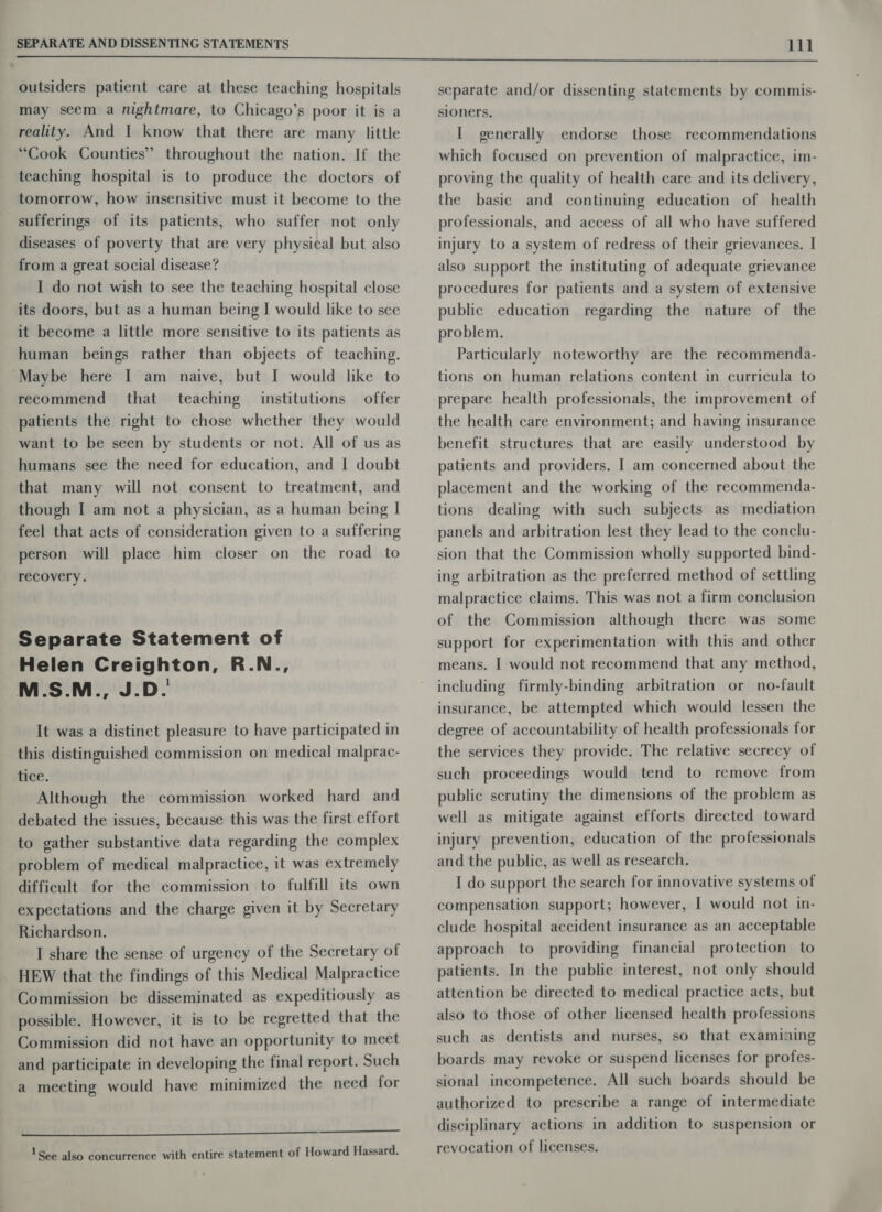 outsiders patient care at these teaching hospitals may seem a nightmare, to Chicago’s poor it is a reality. And I know that there are many little “Cook Counties” throughout the nation. If the teaching hospital is to produce the doctors of tomorrow, how insensitive must it become to the sufferings of its patients, who suffer not only diseases of poverty that are very physical but also from a great social disease? I do not wish to see the teaching hospital close its doors, but as a human being I would like to see it become a little more sensitive to its patients as human beings rather than objects of teaching. ‘Maybe here I am naive, but I would like to recommend that teaching institutions offer patients the right to chose whether they would want to be seen by students or not. All of us as humans see the need for education, and I doubt that many will not consent to treatment, and though I am not a physician, as a human being I feel that acts of consideration given to a suffering person will place him closer on the road to recovery. Separate Statement of Helen Creighton, R.N., M.S.M., J.D. It was a distinct pleasure to have participated in this distinguished commission on medical malprac- tice. Although the commission worked hard and debated the issues, because this was the first effort to gather substantive data regarding the complex problem of medical malpractice, it was extremely difficult for the commission to fulfill its own expectations and the charge given it by Secretary Richardson. I share the sense of urgency of the Secretary of HEW that the findings of this Medical Malpractice Commission be disseminated as expeditiously as possible. However, it is to be regretted that the Commission did not have an opportunity to meet and participate in developing the final report. Such a meeting would have minimized the need for  1 See also concurrence with entire statement of Howard Hassard. separate and/or dissenting statements by commis- sioners. I generally endorse those recommendations which focused on prevention of malpractice, im- proving the quality of health care and its delivery, the basic and continuing education of health professionals, and access of all who have suffered injury to a system of redress of their grievances. I also support the instituting of adequate grievance procedures for patients and a system of extensive public education regarding the nature of the problem. Particularly noteworthy are the recommenda- tions on human relations content in curricula to prepare health professionals, the improvement of the health care environment; and having insurance benefit structures that are easily understood by patients and providers. | am concerned about the placement and the working of the recommenda- tions dealing with such subjects as mediation panels and arbitration lest they lead to the conclu- sion that the Commission wholly supported bind- ing arbitration as the preferred method of settling malpractice claims. This was not a firm conclusion of the Commission although there was some support for experimentation with this and other means. I would not recommend that any method, including firmly-binding arbitration or no-fault insurance, be attempted which would lessen the degree of accountability of health professionals for the services they provide. The relative secrecy of such proceedings would tend to remove from public scrutiny the dimensions of the problem as well as mitigate against efforts directed toward injury prevention, education of the professionals and the public, as well as research. I do support the search for innovative systems of compensation support; however, | would not in- clude hospital accident insurance as an acceptable approach to providing financial protection to patients. In the public interest, not only should attention be directed to medical practice acts, but also to those of other licensed health professions such as dentists and nurses, so that examining boards may revoke or suspend licenses for profes- sional incompetence. All such boards should be authorized to prescribe a range of intermediate disciplinary actions in addition to suspension or revocation of licenses.