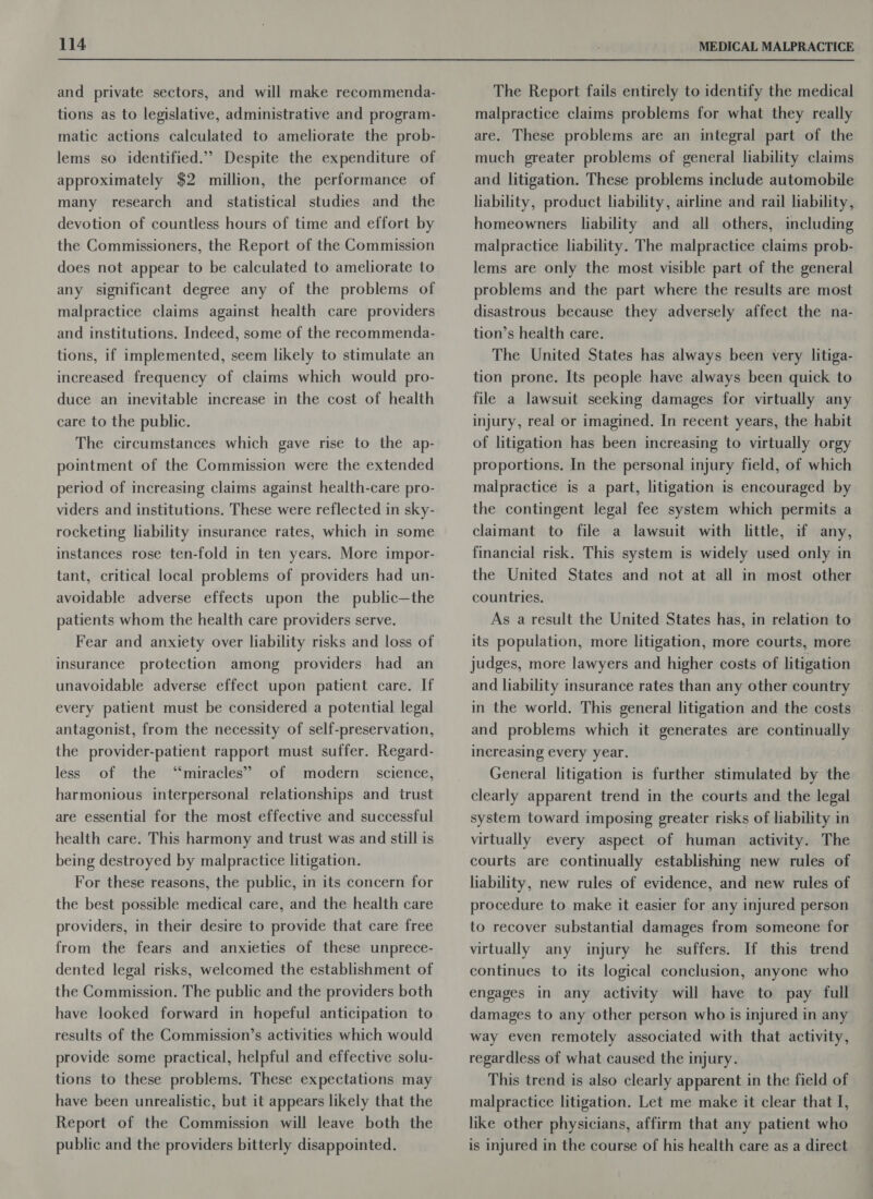 and private sectors, and will make recommenda- tions as to legislative, administrative and program- matic actions calculated to ameliorate the prob- lems so identified.” Despite the expenditure of approximately $2 million, the performance of many research and_ statistical studies and_ the devotion of countless hours of time and effort by the Commissioners, the Report of the Commission does not appear to be calculated to ameliorate to any significant degree any of the problems of malpractice claims against health care providers and institutions. Indeed, some of the recommenda- tions, if implemented, seem likely to stimulate an increased frequency of claims which would pro- duce an inevitable increase in the cost of health care to the public. The circumstances which gave rise to the ap- pointment of the Commission were the extended period of increasing claims against health-care pro- viders and institutions. These were reflected in sky- rocketing liability insurance rates, which in some instances rose ten-fold in ten years. More impor- tant, critical local problems of providers had un- avoidable adverse effects upon the public—the patients whom the health care providers serve. Fear and anxiety over liability risks and loss of insurance protection among providers had an unavoidable adverse effect upon patient care. If every patient must be considered a potential legal antagonist, from the necessity of self-preservation, the provider-patient rapport must suffer. Regard- less of the “miracles” of modern science, harmonious interpersonal relationships and trust are essential for the most effective and successful health care. This harmony and trust was and still is being destroyed by malpractice litigation. For these reasons, the public, in its concern for the best possible medical care, and the health care providers, in their desire to provide that care free from the fears and anxieties of these unprece- dented legal risks, welcomed the establishment of the Commission. The public and the providers both have looked forward in hopeful anticipation to results of the Commission’s activities which would provide some practical, helpful and effective solu- tions to these problems. These expectations may have been unrealistic, but it appears likely that the Report of the Commission will leave both the public and the providers bitterly disappointed. The Report fails entirely to identify the medical malpractice claims problems for what they really are. These problems are an integral part of the much greater problems of general liability claims and litigation. These problems include automobile liability, product liability, airline and rail liability, homeowners liability and all others, including malpractice liability. The malpractice claims prob- lems are only the most visible part of the general problems and the part where the results are most disastrous because they adversely affect the na- tion’s health care. The United States has always been very litiga- tion prone. Its people have always been quick to file a lawsuit seeking damages for virtually any injury, real or imagined. In recent years, the habit of litigation has been increasing to virtually orgy proportions. In the personal injury field, of which malpractice is a part, litigation is encouraged by the contingent legal fee system which permits a claimant to file a lawsuit with little, if any, financial risk. This system is widely used only in the United States and not at all in most other countries. As a result the United States has, in relation to its population, more litigation, more courts, more judges, more lawyers and higher costs of litigation and liability insurance rates than any other country in the world. This general litigation and the costs and problems which it generates are continually increasing every year. General litigation is further stimulated by the clearly apparent trend in the courts and the legal system toward imposing greater risks of liability in virtually every aspect of human activity. The courts are continually establishing new rules of hability, new rules of evidence, and new rules of procedure to make it easier for any injured person to recover substantial damages from someone for virtually any injury he suffers. If this trend continues to its logical conclusion, anyone who engages in any activity will have to pay full damages to any other person who is injured in any way even remotely associated with that activity, regardless of what caused the injury. This trend is also clearly apparent in the field of malpractice litigation. Let me make it clear that I, like other physicians, affirm that any patient who is injured in the course of his health care as a direct