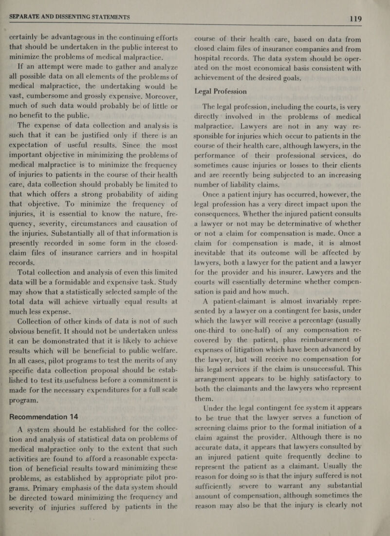 that should be undertaken in the public interest to minimize the problems of medical malpractice. If an attempt were made to gather and analyze all possible data on all elements of the problems of medical malpractice, the undertaking would be &gt; ee ee much of such data would probably be of little or no benefit to the public. The expense of data collection and analysis is such that it can be justified only if there is an expectation of useful results. Since the most important objective in minimizing the problems of medical malpractice is to minimize the frequency of injuries to patients in the course of their health care, data collection should probably be limited to that which offers a strong probability of aiding that objective. To minimize the frequency of injuries, it is essential to know the nature, fre- quency, severity, circumstances and causation of the injuries. Substantially all of that information is presently recorded in some form in the closed- claim files of insurance carriers and in hospital records. Total collection and analysis of even this limited data will be a formidable and expensive task. Study may show that a statistically selected sample of the total data will achieve virtually equal results at much less expense. Collection of other kinds of data is not of such obvious benefit. It should not be undertaken unless it can be domonstrated that it is likely to achieve results which will be beneficial to public welfare. In all cases, pilot programs to test the merits of any specific data collection proposal should be estab- lished to test itsusefulness before a commitment is made for the necessary expenditures for a full scale program. Recommendation 14 A system should be established for the collec- tion and analysis of statistical data on problems of medical malpractice only to the extent that such activities are found to afford a reasonable expecta- tion of beneficial results toward minimizing these problems, as established by appropriate pilot pro- grams. Primary emphasis of the data system should be directed toward minimizing the frequency and severity of injuries suffered by patients in the course of their health care, based on data from closed claim files of insurance companies and from hospital records. The data system should be oper- ated on the most economical basis consistent with achievement of the desired goals. Legal Profession The legal profession, including the courts, is very directly involved in the problems of medical malpractice. Lawyers are not in any way re- sponsible for injuries which occur to patients in the course of their health care, although lawyers, in the performance of their professional services, do sometimes cause injuries or losses to their clients and are recently being subjected to an increasing number of liability claims. Once a patient injury has occurred, however, the legal profession has a very direct impact upon the consequences. Whether the injured patient consults a lawyer or not may be determinative of whether or not a claim for compensation is made. Once a claim for compensation is made, it is almost inevitable that its outcome will be affected by lawyers, both a lawyer for the patient and a lawyer for the provider and his insurer. Lawyers and the courts will essentially determine whether compen- sation is paid and how much. A patient-claimant is almost invariably repre- sented by a lawyer on a contingent fee basis, under which the lawyer will receive a percentage (usually one-third to one-half) of any compensation re- covered by the patient, plus reimbursement of expenses of litigation which have been advanced by the lawyer, but will receive no compensation for his legal services if the claim is unsuccessful. This arrangement appears to be highly satisfactory to both the claimants and the lawyers who represent them. . Under the legal contingent fee system it appears to be true that the lawyer serves a function of screening claims prior to the formal initiation of a claim against the provider. Although there is no accurate data, it appears that lawyers consulted by an injured patient quite frequently decline to represent the patient as a claimant. Usually the reason for doing so is that the injury suffered is not sufficiently severe to warrant any substantial amount of compensation, although sometimes the reason may also be that the injury is clearly not