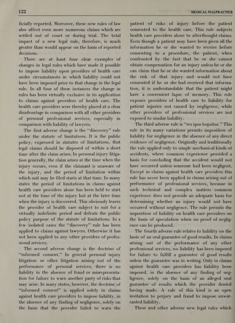ficially reported. Moreover, these new rules of law also affect even more numerous claims which are settled out of court or during trial. The total impact of a new legal rule, therefore, is much greater than would appear on the basis of reported decisions. There are at least four clear examples of changes in legal rules which have made it possible to impose liability upon providers of health care under circumstances in which liability could not have been imposed prior to that change in the legal rule. In all four of these instances the change in rules has been virtually exclusive in its application to claims against providers of health care. The health care providers were thereby placed at a clear disadvantage in comparison with all other providers of personal professional services, especially in comparison with liability of lawyers. The first adverse change is the “discovery” rule under the statute of limitations. It is the public policy, expressed in statutes of limitations, that legal claims should be disposed of within a short time after the claim arises. In personal injury litiga- tion generally, the claim arises at the time when the injury occurs, even if the claimant is unaware of the injury, and the period of limitation within which suit may be filed starts at that time. In many states the period of limitations in claims against health care providers alone has been held to start not at the time of the injury but at the later time when the injury is discovered. This obviously leaves the provider of health care subject to suit for a virtually indefinite period and defeats the public policy purpose of the statute of limitations. In a few isolated cases the “discovery”’ rule has been applied to claims against lawyers. Otherwise it has not been applied to any other providers of profes- sional services. The second adverse change is the doctrine of “informed consent.” In general personal injury litigation or other litigation arising out of the performance of personal services, there is no liability in the absence of fraud or misrepresenta- tion for failure to warn another party of risks that may arise. In many states, however, the doctrine of “informed consent” is applied solely in claims against health care providers to impose liability, in the absence of any finding of negligence, solely on the basis that the provider failed to warn the patient of risks of injury before the patient consented to the health care. This rule subjects health care providers alone to afterthought claims. Even though a patient may have been given all the information he or she wanted to receive before consenting to a procedure, the patient, when confronted by the fact that he or she cannot obtain compensation for an injury unless he or she can claim that he or she wanted information about the risk of that injury and would not have consented if he or she had received that informa- tion, it is understandable that the patient might have a convenient lapse of memory. This rule exposes providers of health care to liability for patient injuries not caused by negligence, while other providers of professional services are not exposed to similar liability. The third adverse rule is “‘res ipsa loquitur.” This rule in its many variations permits imposition of liability for negligence in the absence of any direct evidence of negligence. Originally and traditionally the rule applied only to simple mechanical kinds of accidents, where common experience provided a basis for concluding that the accident would not have occurred unless someone had been negligent. rule has never been applied in claims arising out of performance of professional services, because in such technical and complex matters common experience does not provide an adequate basis for determining whether an injury would not have occurred without negligence. The rule permits the imposition of liability on health care providers on the basis of speculation when no proof of neglig- - ence can be produced. The fourth adverse rule relates to liability on the basis of an oral guarantee of good results. In claims arising out of the performance of any other professional services, no liability has been imposed for failure to fulfill a guarantee of good results unless the guarantee was in writing. Only in claims against health care providers has liability been imposed, in the absence of any finding of neg- ligence, solely on the basis of an alleged oral guarantee of results which the provider denied having made. A rule of this kind is an open invitation to perjury and fraud to impose unwar- — ranted liability. These and other adverse new legal rules which