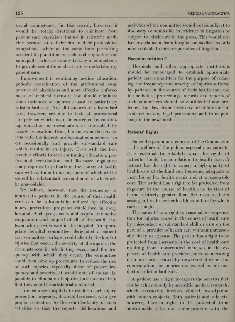 sional competence. In this regard, however, it would be totally irrational to eliminate from patient care physicians trained in scientific medi- cine because of deficiencies in their professional competence while at the same time permitting unscientific practitioners, such as chiropractors and naprapaths, who are totally lacking in competence to provide scientific medical care to undertake any patient care. Improvement in continuing medical education, periodic reeveluation of the professional com- petence of physicians and more effective enforce- ment of medical licensure law should eliminate some instances of injuries caused to patients by substandard care. Not all instances of substandard care, however, are due to lack of professional competence which might be corrected by continu- ing education or reevaluation or forestalled by license revocation. Being human, even the physic- ians with the highest professional competence can err occasionally and provide substandard care which results in an injury. Even with the best possible efforts toward continuing education, pro- fessional reevaluation and licensure regulation many injuries to patients in the course of health care will continue to occur, some of which will be caused by substandard care and more of which will be unavoidable. We believe, however, that the frequency of injuries to patients in the course of their health care can be substantially reduced by effective injury prevention programs established in every hospital. Such programs would require the active cooperation and support of all of the health care team who provide care in the hospital. An appro- priate hospital committee, designated a patient care committee perhaps, could identify the kind of injuries that occur, the severity of the injuries, the circumstances in which they occur and the fre- quency with which they occur: The committee could then develop procedures to reduce the risk of such injuries, especially those of greater fre- quency and severity. It would not, of course, be possible to eliminate all injuries, but it seems likely that they could be substantially reduced. To encourage hospitals to establish such injury prevention programs, it would be necessary to give proper protection to the confidentiality of such activities so that the reports, deliberations and activities of the committee would not be subject to discovery or admissible in evidence in litigation or subject to disclosure in the press. This would not bar any claimant from hospital or medical records now available to him for purposes of litigation. Recommendation 2 Hospitals and other appropriate institutions should be encouraged to establish appropriate patient care committees for the purpose of reduc- ing the frequency and severity of injuries suffered by patients in the course of their health care and the activities, proceedings, records and reports of such committees should be confidential and pro- tected by law from discovery or admission in evidence in any legal proceeding and from pub- licity in the news media. Patients’ Rights Since the paramount concern of the Commission is the welfare of the public, especially as patients, it is essential to establish what the rights of patients should be in relation to health care. A patient has the right to expect a high quality of health care of the kind and frequency adequate to meet his or her health needs and at a reasonable cost. The patient has a right to be protected from exposure in the course of health care to risks of harm relatively greater than the risks of harm arising out of his or her health condition for which care is sought. The patient has a right to reasonable compensa- tion for injuries caused in the course of health care by misconduct or substandard skill or care on the part of a provider of health care without unreason- able delay or expense. The patient has a right to be protected from increases in the cost of health care resulting from unwarranted increases in the ex- penses of health care providers, such as increasing insurance costs caused by unwarranted claims for compensation for injuries not caused by miscon- duct or substandard care. A patient has a right to expect the benefits that can be achieved only by scientific medical research, which necessarily involves clinical investigation with human subjects. Both patients and subjects, however, have a right to be protected from unreasonable risks not commensurate with the