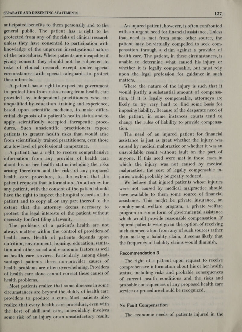  anticipated benefits to them personally and to the general public. The patient has a right to be protected from any of the risks of clinical research unless they have consented to participation with knowledge of the unproven investigational nature _of the procedures. Where patients are incapable of giving consent they should not be subjected to risks of clinical research except under special circumstances with special safeguards to protect their interests. A patient has a right to expect his government to protect him from risks arising from health care provided by independent practitioners who are unqualified by education, training and experience, based upon scientific medicine, to make differ- ential diagnosis of a patient’s health status and to apply scientifically accepted therapeutic proce- dures. Such unscientific practitioners expose patients to greater health risks than would arise from scientifically trained practitioners, even those at a low level of professional competence. A patient has a right to receive comprehensive information from any provider of health care about his or her health status including the risks arising therefrom and the risks of any proposed health care procedure, to the extent that the patient requests that information. An attorney for any patient, with the consent of the patient should have the right to inspect the hospital records of the patient and to copy all or any part thereof to the extent that the attorney deems necessary to protect the legal interests of the patient without necessity for first filing a lawsuit. The problems of a patient’s health are not always matters within the control of providers of health care. Health of patients depends upon nutrition, environment, housing, education, sanita- tion and other social and economic factors as well as health care services. Particularly among disad- vantaged patients these non-provider causes of health problems are often overwhelming. Providers ‘of health care alone cannot correct these causes of health problems. Most patients realize that some illnesses in some circumstances are beyond the ability of health care providers to produce a cure. Most patients also realize that every health care procedure, even with the best of skill and care, unavoidably involves some risk of an injury or an unsatisfactory result. An injured patient, however, is often confronted with an urgent need for financial assistance. Unless that need is met from some other source, the patient may be virtually compelled to seek com- pensation through a claim against a provider of health care. The patient, in these circumstances, is unable to determine what caused his injury or whether it is legally compensable, but must rely upon the legal profession for guidance in such matters. Where the nature of the injury is such that it would justify a substantial amount of compensa- tion, if it is legally compensable, attorneys are likely to try very hard to find some basis for imposing liability. Because of the desparate need of the patient, in some instances courts tend to change the rules of liability to provide compensa- tion. The need of an injured patient for financial assistance is just as great whether the injury was caused by medical malpractice or whether it was an unavoidable result without fault on the part of anyone. If this need were met in those cases in which the injury was not caused by medical malpractice, the cost of legally compensable in- juries would probably be greatly reduced. We believe that injured patients whose injuries were not caused by medical malpractice should have available to them some source of financial assistance. This might be private insurance, an employment welfare program, a private welfare program or some form of governmental assistance which would provide reasonable compensation. If injured patients were given the option of receiving such compensation from any of such sources rather than making a liability claim, it seems likely that the frequency of liability claims would diminish. Recommendation 3 The right of a patient upon request to receive comprehensive information about his or her health status, including risks and probable consequences of current health conditions and the risks and probable consequences of any proposed health care service or procedure should be recognized, No-Fault Compensation The economic needs of patients injured in the