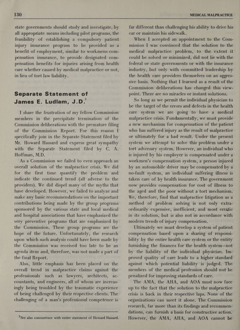 state governments should study and investigate, by all appropriate means including pilot programs, the feasibility of establishing a compulsory patient injury insurance program to be provided as a benefit of employment, similar to workmens com- pensation insurance, to provide designated com- pensation benefits for injuries arising from health care whether caused by medical malpractice or not, in lieu of tort law liability. Separate Statement of James E. Ludlam, J.D. I share the frustration of my fellow Commission members in the precipitate termination of the Commission deliberations with the premature filing of the Commission Report. For this reason I specifically join in the Separate Statement filed by Mr. Howard Hassard and express great sympathy with the Separate Statement filed by C. A. Hoffman, M.D. As a Commission we failed to even approach an overall solution of the malpractice crisis. We did for the first time quantify the problem and indicate the continued trend (all adverse to the providers). We did dispel many of the myths that have developed. However, we failed to analyze and make any basic recommendations on the important contributions being made by the group programs sponsored by the various state and local medical and hospital associations that have emphasized the very preventive programs that are emphasized by the Commission. These group programs are the hope of the future. Unfortunately, the research upon which such analysis could have been made by the Commission was received too late to be an agenda item and, therefore, was not made a part of the final Report. Also, little emphasis has been placed on the overall trend in malpractice claims against the professionals such as lawyers, architects, ac- countants, and engineers, all of whom are increas- ingly being troubled by the traumatic experience of being challenged by their respective clients. The challenging of a man’s professional competence is  far different than challenging his ability to drive his car or maintain his sidewalk. When I accepted an appointment to the Com- mission I was convinced that the solution to the medical malpractice problem, to the extent it could be solved or minimized, did not lie with the federal or state governments or with the insurance industry, but only with committed leadership by the health care providers themselves on an aggres- sive basis. Nothing that I learned as a result of the Commission deliberations has changed this view- point. There are no miracles or instant solutions. So long as we permit the individual physician to be the target of the errors and defects in the health care system we are going to have a medical malpractice crisis. Fundamentally, we must provide a new mechanism for compensation of the patient who has suffered injury as the result of malpractice or ultimately for a bad result. Under the present system we attempt to solve this problem under a tort adversary system. However, an individual who is injured by his employer is compensated under a workmen’s compensation system, a person injured by an automobile driver may be compensated by a no-fault system, an individual suffering illness is taken care of by health insurance. The government now provides compensation for cost of illness to the aged and the poor without a tort mechanism. We, therefore, find that malpractice litigation as a method of problem solving is not only extra- ordinarily expensive, inefficient, and most erratic modern trends of injury compensation. Ultimately we must develop a system of patient compensation based upon a sharing of responsi- bility by the entire health care system or the entity furnishing the finances for the health system—not by the liability of the individual physician. Im- proved quality of care leads to a higher standard against which potential liability is judged. The members of the medical profession should not be penalized for improving standards of care. The AMA, the AHA, and AOA must now face up to the fact that the solution to the malpractice crisis is back in their respective laps. None of the organizations can meet it alone. The Commission research, far more than its findings and recommen- dations, can furnish a basis for constructive action. However, the AMA, AHA, and AOA cannot be