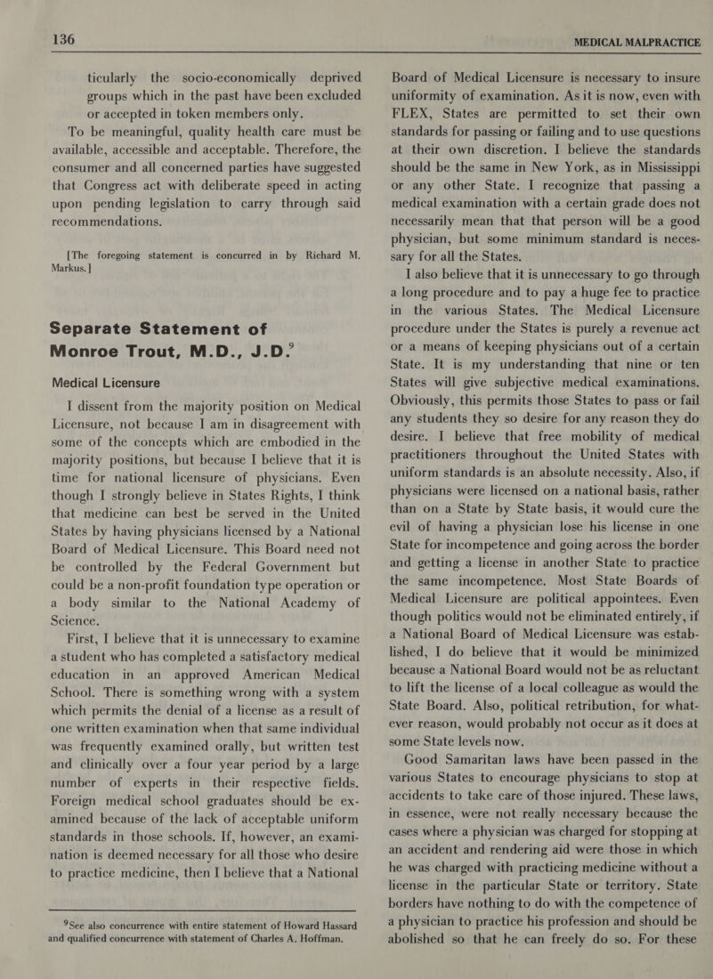 MEDICAL MALPRACTICE  ticularly the socio-economically deprived groups which in the past have been excluded or accepted in token members only. To be meaningful, quality health care must be available, accessible and acceptable. Therefore, the consumer and all concerned parties have suggested that Congress act with deliberate speed in acting upon pending legislation to carry through said recommendations. [The foregoing statement is concurred in by Richard M. Markus. } Separate Statement of Monroe Trout, M.D., J.D. Medical Licensure I dissent from the majority position on Medical Licensure, not because I am in disagreement with some of the concepts which are embodied in the majority positions, but because I believe that it is time for national licensure of physicians. Even though I strongly believe in States Rights, I think that medicine can best be served in the United States by having physicians licensed by a National Board of Medical Licensure. This Board need not be controlled by the Federal Government but could be a non-profit foundation type operation or a body similar to the National Academy of Science. First, I believe that it is unnecessary to examine a student who has completed a satisfactory medical education in an approved American Medical School. There is something wrong with a system which permits the denial of a license as a result of one written examination when that same individual was frequently examined orally, but written test and clinically over a four year period by a large number of experts in their respective fields. Foreign medical school graduates should be ex- amined because of the lack of acceptable uniform standards in those schools. If, however, an exami- nation is deemed necessary for all those who desire to practice medicine, then I believe that a National 9See also concurrence with entire statement of Howard Hassard and qualified concurrence with statement of Charles A. Hoffman. Board of Medical Licensure is necessary to insure uniformity of examination. As it is now, even with FLEX, States are permitted to set their own standards for passing or failing and to use questions at their own discretion. I believe the standards should be the same in New York, as in Mississippi or any other State. I recognize that passing a medical examination with a certain grade does not necessarily mean that that person will be a good physician, but some minimum standard is neces- sary for all the States. I also believe that it is unnecessary to go through a long procedure and to pay a huge fee to practice in the various States. The Medical Licensure procedure under the States is purely a revenue act or a means of keeping physicians out of a certain State. It is my understanding that nine or ten States will give subjective medical examinations. Obviously, this permits those States to pass or fail any students they so desire for any reason they do desire. I believe that free mobility of medical practitioners throughout the United States with uniform standards is an absolute necessity. Also, if physicians were licensed on a national basis, rather than on a State by State basis, it would cure the evil of having a physician lose his license in one State for incompetence and going across the border and getting a license in another State to practice the same incompetence. Most State Boards of Medical Licensure are political appointees. Even though politics would not be eliminated entirely, if a National Board of Medical Licensure was estab- lished, I do believe that it would be minimized because a National Board would not be as reluctant to lift the license of a local colleague as would the State Board. Also, political retribution, for what- ever reason, would probably not occur as it does at some State levels now. Good Samaritan laws have been passed in the various States to encourage physicians to stop at accidents to take care of those injured. These laws, in essence, were not really necessary because the cases where a physician was charged for stopping at an accident and rendering aid were those in which he was charged with practicing medicine without a license in the particular State or territory. State borders have nothing to do with the competence of a physician to practice his profession and should be abolished so that he can freely do so. For these