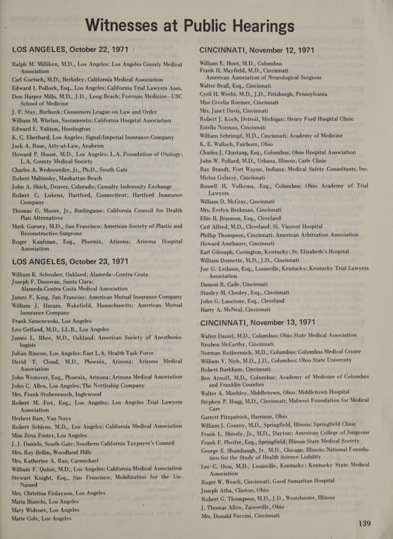 LOS ANGELES, October 22, 1971 Ralph M. Milliken, M.D., Los Angeles; Los Angeles County Medical Association Carl Goetsch, M.D., Berkeley; California Medical Association Edward I. Pollock, Esq., Los Angeles; California Trial Lawyers Assn. Don Harper Mills, M.D., J.D., Long Beach; Forensic Medicine—USC School of Medicine J. F. Stay, Burbank; Consumers League on Law and Order William M. Whelan, Sacramento; California Hospital Association Edward E. Valiton, Huntington K. C. Eberhard, Los Angeles; Signal/Imperial Insurance Company Jack A. Rose, Atty-at-Law, Anaheim Howard P. House, M.D., Los Angeles; L.A. Foundation of Otology; L.A. County Medical Society Charles A. Wedesweiler, Jr., Ph.D., South Gate Robert Maltinsky, Manhattan Beach John A. Shick, Denver, Colorado; Casualty Indemnity Exchange Robert C. Lukens, Hartford, Connecticut; Hartford Insurance Company Thomas G. Moore, Jr., Burlingame; California Council for Health Plan Alternatives Mark Gorney, M.D., San Francisco; American Society of Plastic and Reconstructive Surgeons Roger Kaufman, Esq., Phoenix, Arizona; Arizona Hospital Association LOS ANGELES, October 23, 1971 William K. Scheuber, Oakland; Alameda—Contra Costa Joseph F. Donovan, Santa Clara; Alameda-Contra Costa Medical Association James F. King, San Franciso; American Mutual Insurance Company _ William J. Hazam, Wakefield, Massachusetts; American Mutual Insurance Company Frank Saraczewski, Los Angeles Leo Gelfand, M.D., LL.B., Los Angeles James L. Rhee, M.D., Oakland; American Society of Anesthesio- logists Julian Rincon, Los Angeles; East L.A. Health Task Force David T. Cloud, M.D., Phoenix, Arizona; Arizona Medical Association John Westover, Esq., Phoenix, Arizona; Arizona Medical Association John C. Allen, Los Angeles; The Nettleship Company Mrs. Frank Stubenrauch, Inglewood Robert M. Fox, Esq., Los Angeles; Los Angeles Trial Lawyers Association Herbert Barr, Van Nuys Robert Schlens, M.D., Los Angeles; California Medical Association Miss Zena Foster, Los Angeles J. J. Daniels, South Gate; Southern California Taxpayer’s Council Mrs. Ray Bellin, Woodland Hills Mrs. Katherine A. Rau, Carmichael William F. Quinn, M.D., Los Angeles; California Medical Association Stewart Knight, Esq., San Francisco; Mobilization for the Un- Named Mrs. Christina Finlayson, Los Angeles Maria Bianchi, Los Angeles Mary Widener, Los Angeles Marie Cole, Los Angeles CINCINNATI, November 12, 1971 William E. Hunt, M.D., Columbus Frank H. Mayfield, M.D., Cincinnati American Association of Neurological Surgions Walter Beall, Esq., Cincinnati Cyril H. Wecht, M.D., J.D., Pittsburgh, Pennsylvania Miss Cecelia Roemer, Cincinnati Mrs. Janet Davis, Cincinnati Robert J. Koch, Detroit, Michigan; Henry Ford Hospital Clinic Estella Norman, Cincinnati William Schrimpf, M.D., Cincinnati; Academy of Medicine K, E, Wallach, Fairborn, Ohio Charles J. Chastang, Esq., Columbus; Ohio Hospital Association John W. Pollard, M.D., Urbana, Illinois; Carle Clinic Ray Brandt, Fort Wayne, Indiana; Medical Safety Consultants, Inc. Miclos Gulacsy, Cincinnati Russell H. Volkema, Esq., Columbus; Ohio Academy of Trial Lawyers William D. McCray, Cincinnati Mrs. Evelyn Beckman, Cincinnati Ellie B. Brannon, Esq., Cleveland Carl Alfred, M.D., Cleveland; St. Vincent Hospital Phillip Thompson, Cincinnati; American Arbitration Association Howard Amthauer, Cincinnati Earl Gilreaph, Covington, Kentucky; St. Elizabeth’s Hospital William Dornette, M.D., J.D., Cincinnati Joe G. Leibson, Esq., Louisville, Kentucky; Kentucky Trial Lawyers Association Damon R. Cade, Cincinnati Stanley M. Chesley, Esq., Cincinnati John G, Lancione, Esq., Cleveland Harry A. McNeal, Cincinnati CINCINNATI, November 13, 1971 Walter Daniel, M.D., Columbus; Ohio State Medical Association Reuben McCarthy, Cincinnati Norman Rothermich, M.D., Columbus; Columbus Medical Center William V. Nick, M.D., J.D., Columbus; Ohio State University Robert Burkham, Cincinnati Ben Arnoff, M.D., Columbus; Academy of Medicine of Columbus and Franklin Counties Walter A. Mischley, Middletown, Ohio; Middletown Hospital Stephen P. Hogg, M.D., Cincinnati; Midwest Foundation for Medical Care Garrett Fitzpatrick, Harrison, Ohio William J. Conroy, M.D., Springfield, Illinois; Springfield Clinic Frank L. Shively, Jr., M.D., Dayton; American College of Surgeons Frank F. Pheifer, Esq., Springfield; Illinois State Medical Society George E. Shambaugh, Jr., M.D., Chicago, Illinois; National Founda- tion for the Study of Health Science Liability Lee C. Hess, M.D., Louisville, Kentucky; Kentucky State Medical Association Roger W. Weseli, Cincinnati; Good Samaritan Hospital Joseph Atha, Clinton, Ohio Robert G. Thompson, M.D., J.D., Westchester, Illinois J. Thomas Allen, Zanesville, Ohio Mrs. Donald Puccini, Cincinnati