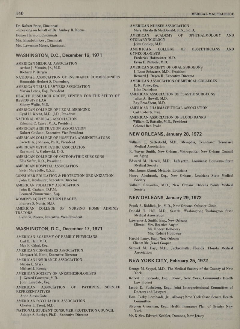 Dr. Robert Price, Cincinnati _ —Speaking on behalf of Dr. Audrey B. Norris Homer Harmon, Cincinnati Mrs. Elizabeth Key, Cincinnati Mrs. Lawrence Moser, Cincinnati WASHINGTON, D.C., December 16, 1971 AMERICAN MEDICAL ASSOCIATION Arthur J. Mannix, Jr., M.D. Richard P. Bergen NATIONAL ASSOCIATION OF INSURANCE COMMISSIONERS Honorable Herbert S. Denenberg AMERICAN TRIAL LAWYERS ASSOCIATION Marvin Lewis, Esq., President HEALTH RESEARCH GROUP, CENTER FOR THE STUDY OF RESPONSIVE LAW Sidney Wolfe, M.D. AMERICAN COLLEGE OF LEGAL MEDICINE Cyril H. Wecht, M.D., J.D., President NATIONAL MEDICAL ASSOCIATION Edmund C. Casey, M.D., President AMERICAN ARBITRATION ASSOCIATION Robert Coulson, Executive Vice-President AMERICAN COLLEGE OF HOSPITAL ADMINISTRATORS Everett A. Johnson, Ph.D., President AMERICAN OSTEOPATHIC ASSOCIATION Raymond A. Gadowski, D.O. AMERICAN COLLEGE OF OSTEOPATHIC SURGEONS Ellis Siefer, D.O.; President AMERICAN HOSPITAL ASSOCIATION Sister Marybelle, O.S.B. CONSUMER EDUCATION &amp; PROTECTION ORGANIZATION John C. Neubauer, Executive Director AMERICAN PODIATRY ASSOCIATION John R. Graham, D.P.M. Leonard Zimmerman, Esq. WOMEN’S EQUITY ACTION LEAGUE Frances S. Norris, M.D. AMERICAN COLLEGE OF NURSING HOME ADMINIS- TRATORS Lynn W. Norris, Executive Vice-President WASHINGTON, D.C., December 17, 1971 AMERICAN ACADEMY OF FAMILY PHYSICIANS Carl B. Hall, M.D. Mac F, Cahal, Esq. AMERICAN CONSUMERS ASSOCIATION Margaret M. Kent, Executive Director AMERICAN INSURANCE ASSOCIATION . Melvin L. Stark Michael J. Romig AMERICAN SOCIETY OF ANESTHESIOLOGISTS J. Gerard Converse, M.D. John Lansdale, Esq. AMERICAN ASSOCIATION OF REPRESENTATIVES Anne Alexis Cote ~’ AMERICAN PSYCHIATRIC ASSOCIATION Chester L. Trent, M.D. NATIONAL STUDENT CONSUMER PROTECTION COUNCIL Adolph S. Butkys, Ph.D., Executive Director PATIENTS SERVICE AMERICAN NURSES ASSOCIATION Mary Elizabeth MacDonald, R.N., Ed.D. AMERICAN ACADEMY OF OPHTHALMOLOGY AND OTOLARYNGOLOGY John Conley, M.D. AMERICAN COLLEGE OF GYNECOLOGISTS Frederick Hofmeister, M.D. Ervin E. Nichols, M.D. AMERICAN SOCIETY OF ORAL SURGEONS J. Leon Schwartz, M.D.; President ‘ Bernard J. Degen II, Executive Director AMERICAN ASSOCIATION OF MEDICAL COLLEGES E. K. Powe, Esq. John Danielson AMERICAN ASSOCIATION OF PLASTIC SURGEONS Julius A. Howell, M.D. Ray Broadbent, M.D. AMERICAN PHARMACEUTICAL ASSOCIATION Carl Roberts, Esq. AMERICAN ASSOCIATION OF BLOOD BANKS William G. Battaile, M.D., President Colonel Ben Peake NEW ORLEANS, January 28, 1972 William T. Satterfield, M.D., Memphis, Tennessee; Tennessee Medical Association OBSTETRICIANS AND R. Wayne Smith, New Orleans; Metropolitan New Orleans Council on Aging Edward M, Harrell, M.D., Lafayette, Louisians; Louisians State Medical Society Mrs. James Klamt, Metairie, Louisiana Henry Alsobrook, Esq., New Orleans; Louisiana State Medical Society ; William Renaudin, M.D., New Orleans; Orleans Parish Medical Society NEW ORLEANS, January 29, 1972 Frank A. Riddick, Jr., M.D., New Orleans; Ochsner Clinic Donald T. Hall, M.D., Seattle, Washington; Washington State Medical Association Lawrence J. Smith, Esq., New Orleans Clients: Mrs. Beatrice Anglin Mr. Robert Holloway Mrs. Robert Holloway Harold Lamy, Esq., New Orleans Client: Mr. Jewel Cooper Samuel M. Day, M.D., Jacksonville, Florida; Florida Medical Association NEW YORK CITY, February 25, 1972 George M. Saypol, M.D., The Medical Society of the County of New York Robert P. Borsody, Esq., Bronx, New York; Community Health Law Project Jacob D. Fuchsberg, Esq., Joint Interprofessional Committee of Doctors and Lawyers Hon. Tarky Lombardi, Jr., Albany; New York State Senate Health Committee Stephen Grossman, Esq., Health Insurance Plan of Greater New York Mr. &amp; Mrs. Edward Keebler, Dumont, New Jersey