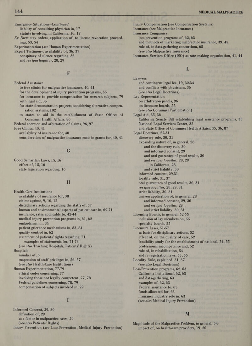  Emergency Situations—Continued Injury Compensation (see Compensation Systems) liability of consulting physician in, 17 Insurance (see Malpractice Insurance) statute involving, in California, 16, 17 Insurance Companies Ex Parte stay orders, application of, to license revocation proceed- loss-prevention programs of, 62, 63 ings, 53, 54 © and methods of marketing malpractice insurance, 39, 45 Experimentation (see Human Experimentation) role of, in data-gathering consortium, 65 Expert Testimony, availability of, 36, 37 (see also Malpractice Insurance) conspiracy of silence regarding, 36 Insurance Services Office (ISO) as rate making organization, 41, 44 and res ipsa loquitur, 28, 29 L F Lawyers Federal Assistance and contingent legal fee, 19, 32-34 to free clinics for malpractice insurance, 40, 41 and conflicts with physicians, 36 for the development of injury prevention programs, 65 (see also Legal Doctrines) for insurance to provide compensation for research subjects, 79 Lay Representation with legal aid, 35 on arbitration panels, 96 for state demonstration projects considering alternative compen- on licensure boards, 55 sation systems, 102 (see also Consumer Participation) to states to aid in the establishment of State Offices of Legal Aid, 35, 36 Consumer Health Affairs, 86 California Senate Bill establishing legal assistance programs, 35 Federal coercion and arbitration of claims, 96, 97 National Legal Services Center, 35 Free Clinics, 40, 41 and State Office of Consumer Health Affairs, 35, 36, 87 availability of insurance for, 40 Legal Doctrines, 27-31 consideration of malpractice insurance costs in grants for, 40, 41 discovery rule, 30, 31 expanding nature of, in general, 28 and the discovery rule, 30 G and informed consent, 29 and oral guarantee of good results, 30 Good Samaritan Laws, 15, 16 and res ipsa loquitur, 28, 29 effect of, 15, 16 in California, 28 state legislation regarding, 16 and strict liability, 30 informed consent, 29-31 locality rule, 31, 37 H oral guarantees of good results, 30, 31 res ipsa loquitur, 28, 29, 31 Health-Care Institutions strict liability, 30, 31 availability of insurance for, 38 uneven application of, in general, 28 claims against, 9, 10, 12 and informed consent, 29, 30 disciplinary actions regarding the staffs of, 57 and res ipsa loquitur, 29 human and environmental aspects of patient care in, 69-71 and strict liability, 30, 31 insurance, rates applicable to, 42-44 Licensing Boards, in general, 52-55 medical injury prevention programs in, 61, 62 inclusion of lay members on, 55 ombudsmen in, 84 specialty boards, 55 patient grievance mechanisms in, 83, 84 Licensure Laws, 51-57 quality control in, 62 as basis for disciplinary actions, 52 statement of patients’ rights regarding, 71 effect of, on the quality of care, 52 examples of statements for, 71-73 feasibility study for the establishment of national, 54, 55 (see also Teaching Hospitals, Patients’ Rights) professional incompetence and, 52 Hospitals role of, in rehabilitation, 54 number of, 5 and re-registration laws, 53, 55 suspension of staff privileges in, 56, 57 Locality Rule, explained, 31, 37 (see also Health-Care Institutions) (see also Legal Doctrines) Human Experimentation, 77-79 Loss-Prevention programs, 62, 63 ethical codes concerning, 77 California Invitational, 62, 63 involving those not legally competent, 77, 78 and data-gathering, 63 Federal guidelines concerning, 78, 79 examples of, 62, 63 compensation of subjects involved in, 79 Federal assistance to, 65 funds allocated for, 63 insurance industry role in, 63 I (see also Medical Injury Prevention) Informed Consent, 29, 30 definition of, 29 M as a factor in malpractice cases, 29 (see also Patients’ Rights) Magnitude of the Malpractice Problem, in general, 5-8 Injury Prevention (see Loss-Prevention; Medical Injury Prevention) impact of, on health-care providers, 19, 20