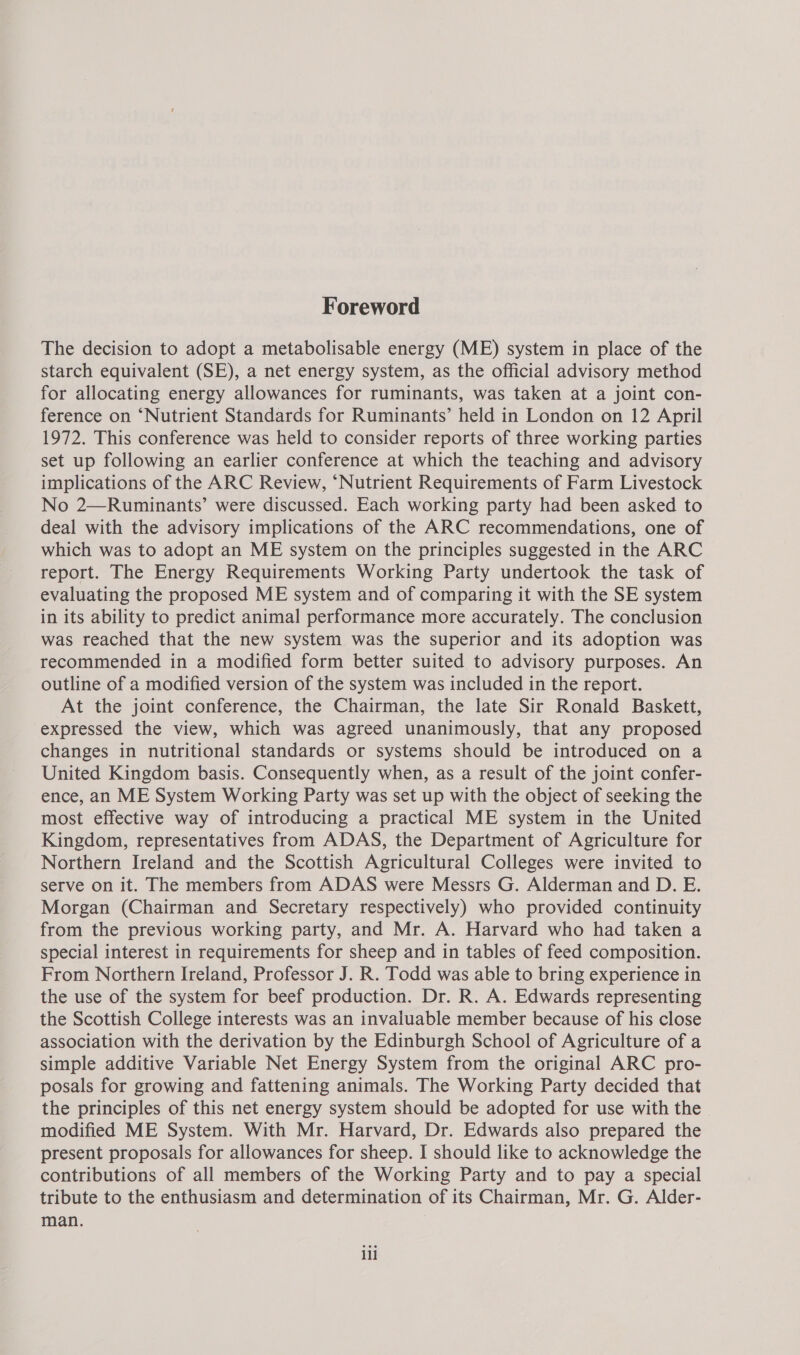 Foreword The decision to adopt a metabolisable energy (ME) system in place of the starch equivalent (SE), a net energy system, as the official advisory method for allocating energy allowances for ruminants, was taken at a joint con- ference on ‘Nutrient Standards for Ruminants’ held in London on 12 April 1972. This conference was held to consider reports of three working parties set up following an earlier conference at which the teaching and advisory implications of the ARC Review, “Nutrient Requirements of Farm Livestock No 2—Ruminants’ were discussed. Each working party had been asked to deal with the advisory implications of the ARC recommendations, one of which was to adopt an ME system on the principles suggested in the ARC report. The Energy Requirements Working Party undertook the task of evaluating the proposed ME system and of comparing it with the SE system in its ability to predict animal performance more accurately. The conclusion was reached that the new system was the superior and its adoption was recommended in a modified form better suited to advisory purposes. An outline of a modified version of the system was included in the report. At the joint conference, the Chairman, the late Sir Ronald Baskett, expressed the view, which was agreed unanimously, that any proposed changes in nutritional standards or systems should be introduced on a United Kingdom basis. Consequently when, as a result of the joint confer- ence, an ME System Working Party was set up with the object of seeking the most effective way of introducing a practical ME system in the United Kingdom, representatives from ADAS, the Department of Agriculture for Northern Ireland and the Scottish Agricultural Colleges were invited to serve on it. The members from ADAS were Messrs G. Alderman and D. E. Morgan (Chairman and Secretary respectively) who provided continuity from the previous working party, and Mr. A. Harvard who had taken a special interest in requirements for sheep and in tables of feed composition. From Northern Ireland, Professor J. R. Todd was able to bring experience in the use of the system for beef production. Dr. R. A. Edwards representing the Scottish College interests was an invaluable member because of his close association with the derivation by the Edinburgh School of Agriculture of a simple additive Variable Net Energy System from the original ARC pro- posals for growing and fattening animals. The Working Party decided that the principles of this net energy system should be adopted for use with the modified ME System. With Mr. Harvard, Dr. Edwards also prepared the present proposals for allowances for sheep. I should like to acknowledge the contributions of all members of the Working Party and to pay a special tribute to the enthusiasm and determination of its Chairman, Mr. G. Alder- man. ill