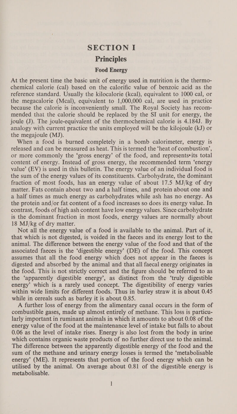 Principles Food Energy At the present time the basic unit of energy used in nutrition is the thermo- chemical calorie (cal) based on the calorific value of benzoic acid as the reference standard. Usually the kilocalorie (kcal), equivalent to 1000 cal, or the megacalorie (Mcal), equivalent to 1,000,000 cal, are used in practice because the calorie is inconveniently small. The Royal Society has recom- mended that the calorie should be replaced by the SI unit for energy, the joule (J). The joule-equivalent of the thermochemical calorie is 4.184J. By analogy with current practice the units employed will be the kilojoule (kJ) or the megajoule (MJ). When a food is burned completely in a bomb calorimeter, energy is released and can be measured as heat. This is termed the ‘heat of combustion’, or more commonly the ‘gross energy’ of the food, and representssits total content of energy. Instead of gross energy, the recommended term ‘energy value’ (EV) is used in this bulletin. The energy value of an individual food is the sum of the energy values of its constituents. Carbohydrate, the dominant fraction of most foods, has an energy value of about 17.5 MJ/kg of dry matter. Fats contain about two and a half times, and protein about one and a half times as much energy as carbohydrates while ash has no energy. As the protein and/or fat content of a food increases so does its energy value. In contrast, foods of high ash content have low energy values. Since carbohydrate is the dominant fraction in most foods, energy values are normally about 18 MJ/kg of dry matter. Not all the energy value of a food is available to the animal. Part of it, that which is not digested, is voided in the faeces and its energy lost to the animal. The difference between the energy value of the food and that of the associated faeces is the ‘digestible energy’ (DE) of the food. This concept assumes that all the food energy which does not appear in the faeces is digested and absorbed by the animal and that all faecal energy originates in the food. This is not strictly correct and the figure should be referred to as the ‘apparently digestible energy’, as distinct from the ‘truly digestible energy’ which is a rarely used concept. The digestibility of energy varies within wide limits for different foods. Thus in barley straw it is about 0.45 while in cereals such as barley it is about 0.85. A further loss of energy from the alimentary canal occurs in the form of combustible gases, made up almost entirely of methane. This loss is particu- larly important in ruminant animals in which it amounts to about 0.08 of the energy value of the food at the maintenance level of intake but falls to about 0.06 as the level of intake rises. Energy is also lost from the body in urine which contains organic waste products of no further direct use to the animal. The difference between the apparently digestible energy of the food and the sum of the methane and urinary energy losses is termed the ‘metabolisable energy’ (ME). It represents that portion of the food energy which can be utilised by the animal. On average about 0.81 of the digestible energy is metabolisable.