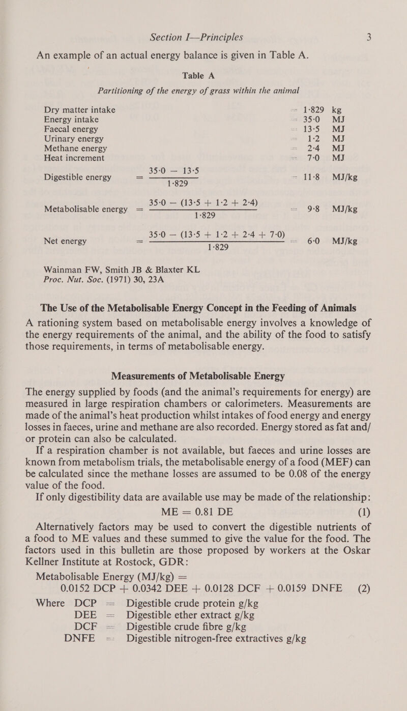 An example of an actual energy balance is given in Table A. Table A Partitioning of the energy of grass within the animal Dry matter intake == 1°829 ke Energy intake = 35:0 MJ Faecal energy = 13°35. ~ vi) Urinary energy = 12 MJ Methane energy = 24 MJ Heat increment Sot TOA Ew NE 35:0 — 13-5 Digestibl = ———___. = 11-°8.. MJ igestible energy 1895 /kg 35:0 — (13:5 + 1:2 4+ 2-4 Metabolisable energy = Be ga hoe eee) = 98 MI/kg 1-829 35:0 — (13:5 + 1:2 + 2-4 + 7:0 Net energy = SBE sy ie iets ae GGL 8) = 60 MiIJ/kg 1-829 Wainman FW, Smith JB &amp; Blaxter KL Proc. Nut. Soc. (1971) 30, 23A The Use of the Metabolisable Energy Concept in the Feeding of Animals A rationing system based on metabolisable energy involves a knowledge of the energy requirements of the animal, and the ability of the food to satisfy those requirements, in terms of metabolisable energy. Measurements of Metabolisable Energy The energy supplied by foods (and the animal’s requirements for energy) are measured in large respiration chambers or calorimeters. Measurements are made of the animal’s heat production whilst intakes of food energy and energy losses in faeces, urine and methane are also recorded. Energy stored as fat and/ or protein can also be calculated. If a respiration chamber is not available, but faeces and urine losses are known from metabolism trials, the metabolisable energy of a food (MEF) can be calculated since the methane losses are assumed to be 0.08 of the energy value of the food. If only digestibility data are available use may be made of the relationship: ME = 0.81 DE (1) Alternatively factors may be used to convert the digestible nutrients of a food to ME values and these summed to give the value for the food. The factors used in this bulletin are those proposed by workers at the Oskar Kellner Institute at Rostock, GDR: Metabolisable Energy (MJ/kg) = 0.0152 DCP + 0.0342 DEE + 0.0128 DCF + 0.0159 DNFE (2) Where DCP = _ Digestible crude protein g/kg DEE = Digestible ether extract g/kg DCF = Digestible crude fibre g/kg DNFE =- Digestible nitrogen-free extractives g/kg