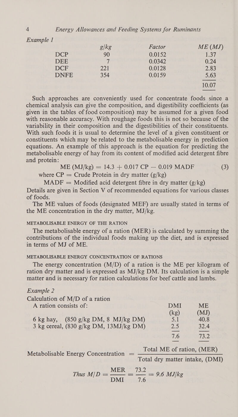 Example 1 g/kg Factor ME (MJ) DCP 90 0.0152 joes DEE it 0.0342 0.24 DCF Zot 0.0128 2.83 DNFE 354 0.0159 5.63 10.07  Such approaches are conveniently used for concentrate foods since a chemical analysis can give the composition, and digestibility coefficients (as given in the tables of food composition) may be assumed for a given food with reasonable accuracy. With roughage foods this is not so because of the variability in their composition and the digestibilities of their constituents. With such foods it is usual to determine the level of a given constituent or constituents which may be related to the metabolisable energy in prediction equations. An example of this approach is the equation for predicting the metabolisable energy of hay from its content of modified acid detergent fibre and protein: ME (MJ/kg) = 14.3 + 0.017 CP — 0.019 MADF (3) where CP = Crude Protein in dry matter (g/kg) MADF = Modified acid detergent fibre in dry matter (g/kg) Details are given in Section V of recommended equations for various classes of foods. The ME values of foods (designated MEF) are usually stated in terms of the ME concentration in the dry matter, MJ/kg. METABOLISABLE ENERGY OF THE RATION The metabolisable energy of a ration (MER) is calculated by summing the contributions of the individual foods making up the diet, and is expressed in terms of MJ of ME. METABOLISABLE ENERGY CONCENTRATION OF RATIONS The energy concentration (M/D) of a ration is the ME per kilogram of ration dry matter and is expressed as MJ/kg DM. Its calculation is a simple matter and is necessary for ration calculations for beef cattle and lambs. Example 2 Calculation of M/D of a ration A ration consists of: DMI ME (kg) (MJ) 6kg hay, (850 g/kg DM, 8 MJ/kg DM) ey 40.8 3 kg cereal, (830 g/kg DM, 13MJ/kg DM) 20 32.4 7.6 13.2 Total ME of ration, (MER) Metabolisable Energy Concentration = ———————=— == = Total dry matter intake, (DMI)