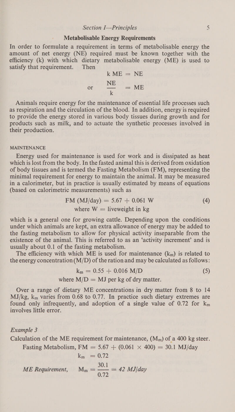 Metabolisable Energy Requirements In order to formulate a requirement in terms of metabolisable energy the amount of net energy (NE) required must be known together with the efficiency (k) with which dietary metabolisable energy (ME) is used to satisfy that requirement. Then k ME = NE E or BL = ME k Animals require energy for the maintenance of essential life processes such as respiration and the circulation of the blood. In addition, energy is required to provide the energy stored in various body tissues during growth and for products such as milk, and to actuate the synthetic processes involved in their production. MAINTENANCE Energy used for maintenance is used for work and is dissipated as heat which is lost from the body. In the fasted animal this is derived from oxidation of body tissues and is termed the Fasting Metabolism (FM), representing the minimal requirement for energy to maintain the animal. It may be measured in a calorimeter, but in practice is usually estimated by means of equations (based on calorimetric measurements) such as FM (MJ/day) = 5.67 + 0.061 W (4) where W = liveweight in kg which is a general one for growing cattle. Depending upon the conditions under which animals are kept, an extra allowance of energy may be added to the fasting metabolism to allow for physical activity inseparable from the existence of the animal. This is referred to as an ‘activity increment’ and is usually about 0.1 of the fasting metabolism. The efficiency with which ME is used for maintenance (km) is related to the energy concentration (M/D) of the ration and may be calculated as follows: ky = 0.55 + 0.016 M/D (5) where M/D = MJ per kg of dry matter. Over a range of dietary ME concentrations in dry matter from 8 to 14 MJ/kg, km varies from 0.68 to 0.77. In practice such dietary extremes are found only infrequently, and adoption of a single value of 0.72 for km involves little error. Example 3 Calculation of the ME requirement for maintenance, (Mm) of a 400 kg steer. Fasting Metabolism, FM = 5.67 + (0.061 x 400) = 30.1 MJ/day Ke — 0.72 30.1 ; ME Requirement, Mm = wae = 42 MJ/day