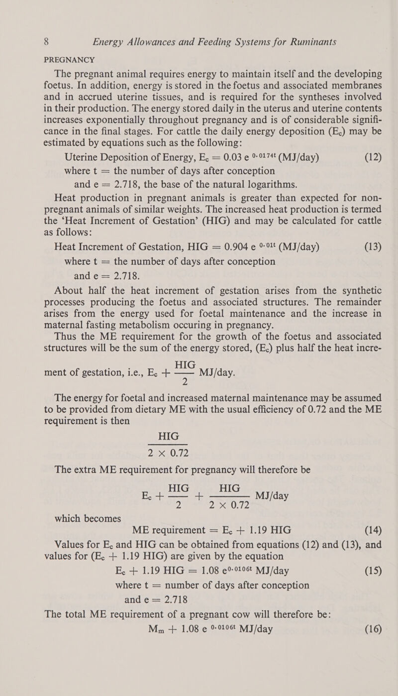 PREGNANCY The pregnant animal requires energy to maintain itself and the developing foetus. In addition, energy is stored in the foetus and associated membranes and in accrued uterine tissues, and is required for the syntheses involved in their production. The energy stored daily in the uterus and uterine contents increases exponentially throughout pregnancy and is of considerable signifi- cance in the final stages. For cattle the daily energy deposition (E.) may be estimated by equations such as the following: Uterine Deposition of Energy, E, = 0.03 e 9 °174* (MJ/day) (12) where t = the number of days after conception and e = 2.718, the base of the natural logarithms. Heat production in pregnant animals is greater than expected for non- pregnant animals of similar weights. The increased heat production is termed the ‘Heat Increment of Gestation’ (HIG) and may be calculated for cattle as follows: Heat Increment of Gestation, HIG = 0.904 e + (MJ/day) (13) where t = the number of days after conception ang rey 15: About half the heat increment of gestation arises from the synthetic processes producing the foetus and associated structures. The remainder arises from the energy used for foetal maintenance and the increase in maternal fasting metabolism occuring in pregnancy. Thus the ME requirement for the growth of the foetus and associated structures will be the sum of the energy stored, (E.) plus half the heat incre- HIG ment of gestation, i.e., E, + 7H MJ/day. The energy for foetal and increased maternal maintenance may be assumed to be provided from dietary ME with the usual efficiency of 0.72 and the ME requirement is then HIG 2 Oh, The extra ME requirement for pregnancy will therefore be Bye EEL ii 2 DAV G2 which becomes ME requirement = E, + 1.19 HIG (14) Values for E, and HIG can be obtained from equations (12) and (13), and values for (E, + 1.19 HIG) are given by the equation E, + 1.19 HIG = 1.08 e9 919% MJ/day (15) where t = number of days after conception Huge eter 16 The total ME requirement of a pregnant cow will therefore be: Mm + 1.08 e % 906 MJ/day (16)