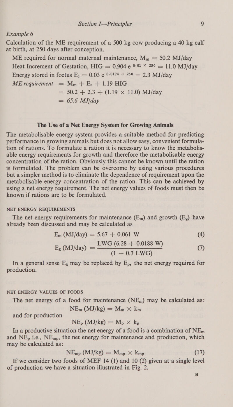Example 6 Calculation of the ME requirement of a 500 kg cow producing a 40 kg calf at birth, at 250 days after conception. ME required for normal maternal maintenance, Mm = 50.2 MJ/day Heat Increment of Gestation, HIG = 0.904 e 99 * 250 — 11.0 MJ/day Energy stored in foetus E. = 0.03 e ®- 917+ &lt; 250 — 2.3 MJ/day ME requirement = Mn+ E+ 1.19 HIG = 50.2 + 2.3 + (1.19 x 11.0) MJ/day = 65.6 MJ/day The Use of a Net Energy System for Growing Animals The metabolisable energy system provides a suitable method for predicting performance in growing animals but does not allow easy, convenient formula- tion of rations. To formulate a ration it is necessary to know the metabolis- able energy requirements for growth and therefore the metabolisable energy concentration of the ration. Obviously this cannot be known until the ration is formulated. The problem can be overcome by using various procedures _ but a simpler method is to eliminate the dependence of requirement upon the metabolisable energy concentration of the ration. This can be achieved by using a net energy requirement. The net energy values of foods must then be known if rations are to be formulated. NET ENERGY REQUIREMENTS The net energy requirements for maintenance (Em) and growth (E,) have already been discussed and may be calculated as Em (MJ/day) = 5.67 + 0.061 W (4) LWG (6.28 + 0.0188 E, (MJ/day) = EWS (6.28 4°0.0188 W) (7) (1 — 0.3 LWG) In a general sense Eg may be replaced by E,, the net energy required for production. NET ENERGY VALUES OF FOODS The net energy of a food for maintenance (NEm) may be calculated as: and for production In a productive situation the net energy of a food is a combination of NEm and NE, i.e., NEmp, the net energy for maintenance and production, which may be calculated as: If we consider two foods of MEF 14 (1) and 10 (2) given at a single level of production we have a situation illustrated in Fig. 2. B