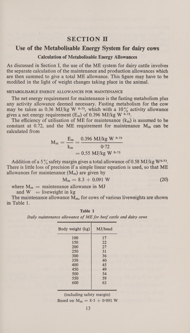 SECTION If Use of the Metabolisable Energy System for dairy cows Calculation of Metabolisable Energy Allowances As discussed in Section I, the use of the ME system for dairy cattle involves the separate calculation of the maintenance and production allowances which are then summed to give a total ME allowance. This figure may have to be modified in the light of weight changes taking place in the animal. METABOLISABLE ENERGY ALLOWANCES FOR MAINTENANCE The net energy requirement for maintenance is the fasting metabolism plus any activity allowance deemed necessary. Fasting metabolism for the cow may be taken as 0.36 MJ/kg W °%73, which with a 10% activity allowance gives a net energy requirement (Em) of 0.396 MJ/kg W %73, The efficiency of utilisation of ME for maintenance (km) is assumed to be constant at 0.72, and the ME requirement for maintenance Mm can be calculated from En 0.396 MJ/kg W %73 ce 0-72 — 0.55 MI/kg W %73 Addition of a5 % safety margin gives a total allowance of 0.58 MJ/kg W%73. There is little loss of precision if a simple linear equation is used, so that ME allowances for maintenance (M,n) are given by Mm = 8.3 + 0.091 W (20) where M,, = maintenance allowance in MJ and W = liveweight in kg The maintenance allowance Mm, for cows of various liveweights are shown in Table 1. Mo. = Table 1 Daily maintenance allowance of ME for beef cattle and dairy cows  Body weight (kg)| MJ/head 100 17 150 22 200 27 250 31 300 36 350 40 400 45 450 49 500 54 550 59 600 63 (including safety margin) Based on Mm = 8°3 + 0:091 W