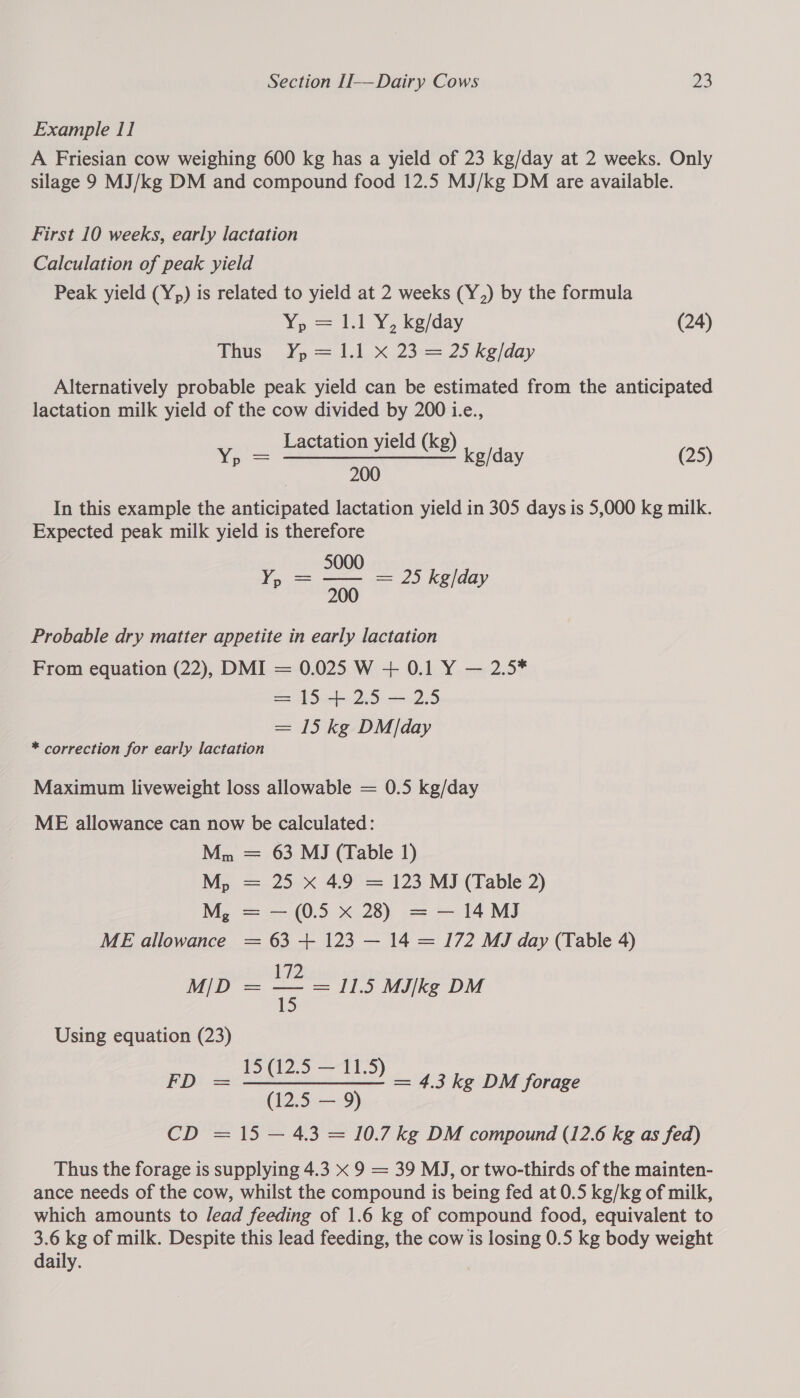 Example 11 A Friesian cow weighing 600 kg has a yield of 23 kg/day at 2 weeks. Only silage 9 MJ/kg DM and compound food 12.5 MJ/kg DM are available. First 10 weeks, early lactation Calculation of peak yield Peak yield (Yp) is related to yield at 2 weeks (Y,) by the formula We el YG xeday, (24) Phus . Yo.=.11..x.23:=. 25. ke/day Alternatively probable peak yield can be estimated from the anticipated lactation milk yield of the cow divided by 200 i.e., . Lactation yield (kg) eens | 200 In this example the anticipated lactation yield in 305 days is 5,000 kg milk. Expected peak milk yield is therefore 5000 Yp = — = 25 kg/da Pp 500 /day Yp (25) Probable dry matter appetite in early lactation From equation (22), DMI = 0.025 W + 0.1 Y — 2.5* = 15 + 2.5 — 2.5 = 15 kg DM/day * correction for early lactation Maximum liveweight loss allowable = 0.5 kg/day ME allowance can now be calculated: Mn = 63 MJ (Table 1) M, = 25 xX 4.9 = 123 MJ (Table 2) M, = — (0.5 X 28) = — 14 MJ ME allowance = 63 + 123 — 14 = 172 MJ day (Table 4) 172 Using equation (23) 15 (12.5 — 11.5 FD: = ees ae! = 4.3 kg DM forage (12.5 — 9) CD = 15 — 4.3 = 10.7 kg DM compound (12.6 kg as fed) Thus the forage is supplying 4.3 x 9 = 39 MJ, or two-thirds of the mainten- ance needs of the cow, whilst the compound is being fed at 0.5 kg/kg of milk, which amounts to lead feeding of 1.6 kg of compound food, equivalent to 3.6 kg of milk. Despite this lead feeding, the cow is losing 0.5 kg body weight daily.