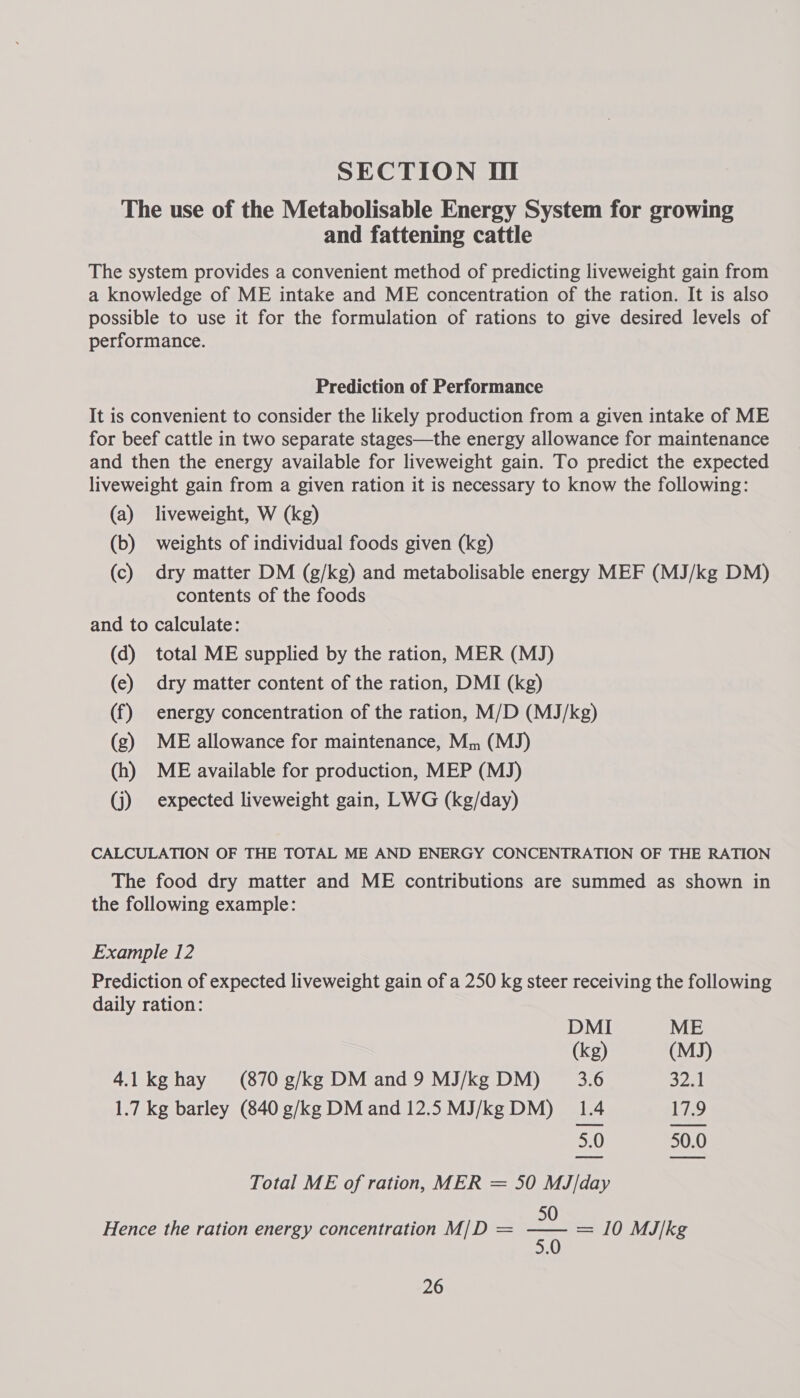 SECTION Hl The use of the Metabolisable Energy System for growing and fattening cattle The system provides a convenient method of predicting liveweight gain from a knowledge of ME intake and ME concentration of the ration. It is also possible to use it for the formulation of rations to give desired levels of performance. Prediction of Performance It is convenient to consider the likely production from a given intake of ME for beef cattle in two separate stages—the energy allowance for maintenance and then the energy available for liveweight gain. To predict the expected liveweight gain from a given ration it is necessary to know the following: (a) liveweight, W (kg) (b) weights of individual foods given (kg) (c) dry matter DM (g/kg) and metabolisable energy MEF (MJ/kg DM) contents of the foods and to calculate: (d) total ME supplied by the ration, MER (MJ) (e) dry matter content of the ration, DMI (kg) (f) energy concentration of the ration, M/D (MJ/kg) (g) ME allowance for maintenance, Mm (MJ) (h) ME available for production, MEP (MJ) (j) expected liveweight gain, LWG (kg/day) CALCULATION OF THE TOTAL ME AND ENERGY CONCENTRATION OF THE RATION The food dry matter and ME contributions are summed as shown in the following example: Example 12 Prediction of expected liveweight gain of a 250 kg steer receiving the following daily ration: DMI ME (kg) (MJ) 4.1 kghay (870 g/kg DM and 9 MJ/kg DM) 3.6 32.1 1.7 kg barley (840 g/kg DM and 12.5 MJ/kg DM) 1.4 17.9 5.0 50.0 Total ME of ration, MER = 50 MJ/day 50 Hence the ration energy concentration M/D = Bi = 10 MJ/kg