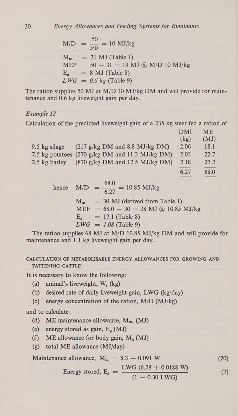 50 M/D = — = 10 MJ/k / 50 /kg Mn = 31 MJ (Table 1) MEP = 50 — 31 = 19 MJ @ M/D 10 MJ/kg Eee s== 78)M) (Lable’s) LWG = 0.6 kg (Table 9) The ration supplies 50 MJ at M/D 10 MJ/kg DM and will provide for main- tenance and 0.6 kg liveweight gain per day. Example 13 Calculation of the predicted liveweight gain of a 235 kg steer fed a ration of DMI ME (kg) (MJ) 9.5 kg silage (217 g/kg DM and 8.8 MJ/kg DM) __ 2.06 18.1 7.5 kg potatoes (270 g/kg DM and 11.2 MJ/kg DM) 2.03 225), 2.5 kg barley (870 g/kg DM and 12.5 MJ/kg DM) 2.18 Zjie 6.27 68.0 68.0 h D = —— = 10.85 MJ/k ence M/ 6.27 0.85 MJ/kg Mm = 30 MJ (derived from Table 1) MEF = 68.0 — 30 = 38 MJ @ 10.85 MJ/kg E, = lil Crables) LWG = 1.08 (Table 9) The ration supplies 68 MJ at M/D 10.85 MJ/kg DM and will provide for maintenance and 1.1 kg liveweight gain per day. CALCULATION OF METABOLISABLE ENERGY ALLOWANCES FOR GROWING AND FATTENING CATTLE It is necessary to know the following: (a) animal’s liveweight, W, (kg) (b) desired rate of daily liveweight gain, LWG (kg/day) (c) energy concentration of the ration, M/D (MJ/kg) and to calculate: (d) ME maintenance allowance, Mm, (MJ) (e) energy stored as gain, E, (MJ) (f) ME allowance for body gain, Mg (MJ) (g) total ME allowance (MJ/day) Maintenance allowance, Mm = 8.3 + 0.091 W (20) LWG (6. : Energy stored, E, = LWG (6.28 + 0.0188 W) (7) (1 — 0.30 LWG)