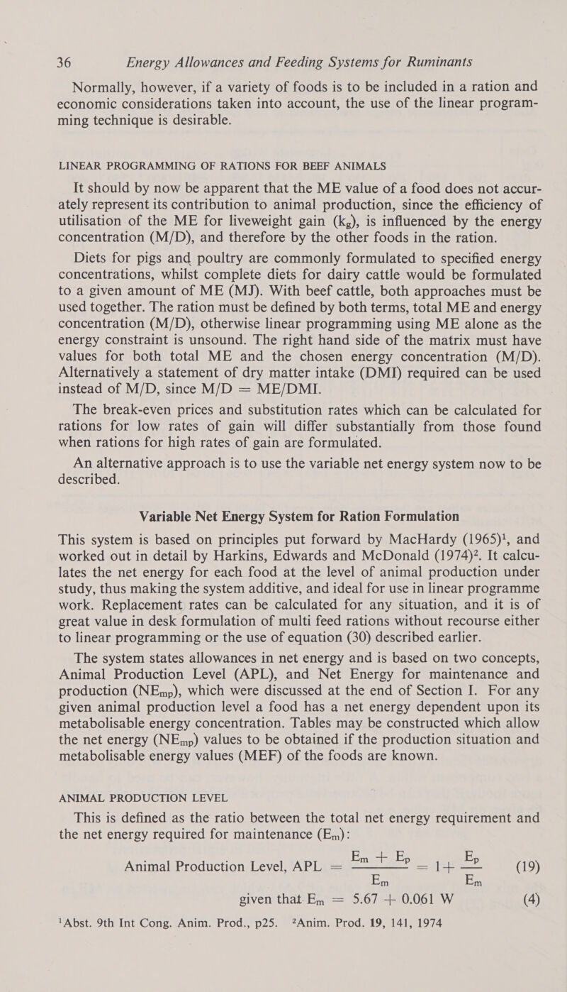 Normally, however, if a variety of foods is to be included in a ration and economic considerations taken into account, the use of the linear program- ming technique is desirable. LINEAR PROGRAMMING OF RATIONS FOR BEEF ANIMALS It should by now be apparent that the ME value of a food does not accur- ately represent its contribution to animal production, since the efficiency of utilisation of the ME for liveweight gain (k,), is influenced by the energy concentration (M/D), and therefore by the other foods in the ration. Diets for pigs and poultry are commonly formulated to specified energy concentrations, whilst complete diets for dairy cattle would be formulated to a given amount of ME (MJ). With beef cattle, both approaches must be used together. The ration must be defined by both terms, total ME and energy concentration (M/D), otherwise linear programming using ME alone as the energy constraint is unsound. The right hand side of the matrix must have values for both total ME and the chosen energy concentration (M/D). Alternatively a statement of dry matter intake (DMI) required can be used instead of M/D, since M/D = ME/DMI. The break-even prices and substitution rates which can be calculated for rations for low rates of gain will differ substantially from those found when rations for high rates of gain are formulated. An alternative approach is to use the variable net energy system now to be described. Variable Net Energy System for Ration Formulation This system is based on principles put forward by MacHardy (1965)!, and worked out in detail by Harkins, Edwards and McDonald (1974). It calcu- lates the net energy for each food at the level of animal production under study, thus making the system additive, and ideal for use in linear programme work. Replacement rates can be calculated for any situation, and it is of great value in desk formulation of multi feed rations without recourse either to linear programming or the use of equation (30) described earlier. The system states allowances in net energy and is based on two concepts, Animal Production Level (APL), and Net Energy for maintenance and production (NEmp), which were discussed at the end of Section I. For any given animal production level a food has a net energy dependent upon its metabolisable energy concentration. Tables may be constructed which allow the net energy (NEmp) values to be obtained if the production situation and metabolisable energy values (MEF) of the foods are known. ANIMAL PRODUCTION LEVEL This is defined as the ratio between the total net energy requirement and the net energy required for maintenance (E,,): E E Animal Production Level, APL = ee =|]4+— = (19) given that-En = 5.67 + 0.061 W (4) ‘Abst. 9th Int Cong. Anim. Prod., p25. ?Anim. Prod. 19, 141, 1974