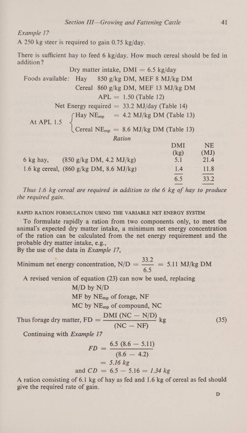 Example 17 A 250 kg steer is required to gain 0.75 kg/day. There is sufficient hay to feed 6 kg/day. How much cereal should be fed in addition ? Dry matter intake, DMI = 6.5 kg/day Foods available: Hay 850 g/kg DM, MEF 8 MJ/kg DM Cereal 860 g/kg DM, MEF 13 MJ/kg DM APL = 1.50 (Table 12) Net Energy required = 33.2 MJ/day (Table 14) Hay NEmp = 4.2 MJ/kg DM (Table 13) At APL 1.5 { Cereal NEmp = 8.6 MJ/kg DM (Table 13) i Ration DMI NE (kg) (MJ) 6 kg hay, (850 g/kg DM, 4.2 MJ/kg) 5.1 21.4 1.6 kg cereal, (860 g/kg DM, 8.6 MJ/kg) 1.4 11.8 6.5 33.2 Thus 1.6 kg cereal are required in addition to the 6 kg of hay to produce the required gain. RAPID RATION FORMULATION USING THE VARIABLE NET ENERGY SYSTEM To formulate rapidly a ration from two components only, to meet the animal’s expected dry matter intake, a minimum net energy concentration of the ration can be calculated from the net energy requirement and the probable dry matter intake, e.g., By the use of the data in Example 17, Minimum net energy concentration, N/D = — - = 5.11 MJ/kg DM A revised version of equation (23) can now be used, replacing M/D by N/D MF by NEmp of forage, NF MC by NEmp of compound, NC DMI (NC — N/D) Thus forage dry matter, FD = —————_—_—————- kg (35) (NC — NF) Continuing with Example 17 = a 6.5 (8.6 — 5.11) (8.6 — 4.2) = 5.16 kg and CD = 6.5 — 5.16 = 1.34 kg A ration consisting of 6.1 kg of hay as s fed and 1.6 kg of cereal as fed should give the required rate of gain. D