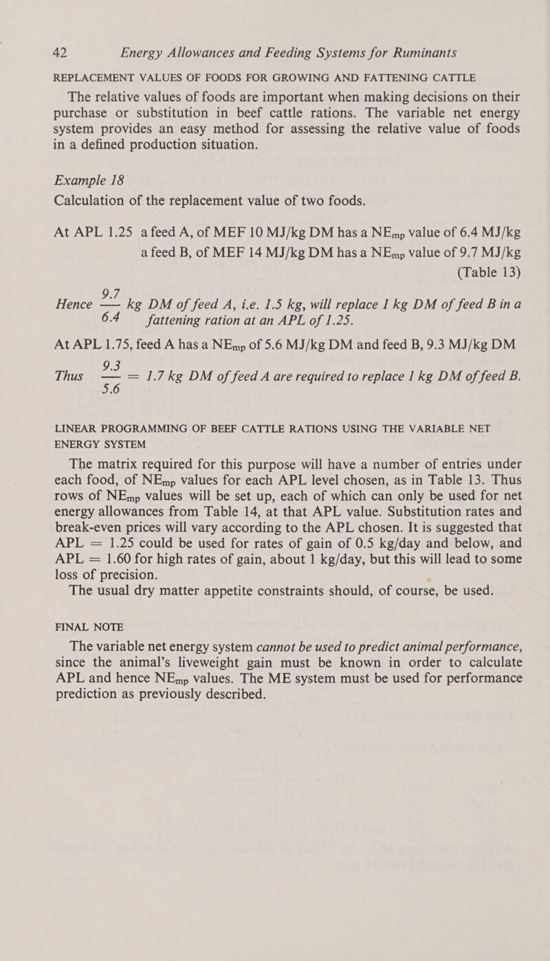 REPLACEMENT VALUES OF FOODS FOR GROWING AND FATTENING CATTLE The relative values of foods are important when making decisions on their purchase or substitution in beef cattle rations. The variable net energy system provides an easy method for assessing the relative value of foods in a defined production situation. Example 18 Calculation of the replacement value of two foods. At APL 1.25 a feed A, of MEF 10 MJ/kg DM has a NEmp value of 6.4 MJ/kg a feed B, of MEF 14 MJ/kg DM has a NEmp value of 9.7 MJ/kg (Table 13) 9.7 Hence — kg DM of feed A, i.e. 1.5 kg, will replace 1kg DM of feed Bina fattening ration at an APL of 1.25. At APL 1.75, feed A has a NEmp of 5.6 MJ/kg DM and feed B, 9.3 MJ/kg DM 9.3 Thus =e = 1.7kg DM of feed A are required to replace 1 kg DM of feed B. LINEAR PROGRAMMING OF BEEF CATTLE RATIONS USING THE VARIABLE NET ENERGY SYSTEM The matrix required for this purpose will have a number of entries under each food, of NEmp values for each APL level chosen, as in Table 13. Thus rows Of NEmp values will be set up, each of which can only be used for net energy allowances from Table 14, at that APL value. Substitution rates and break-even prices will vary according to the APL chosen. It is suggested that APL = 1.25 could be used for rates of gain of 0.5 kg/day and below, and APL = 1.60 for high rates of gain, about 1 kg/day, but this will lead to some loss of precision. The usual dry matter appetite constraints should, of course, be used. FINAL NOTE The variable net energy system cannot be used to predict animal performance, since the animal’s liveweight gain must be known in order to calculate APL and hence NEmp values. The ME system must be used for performance prediction as previously described.