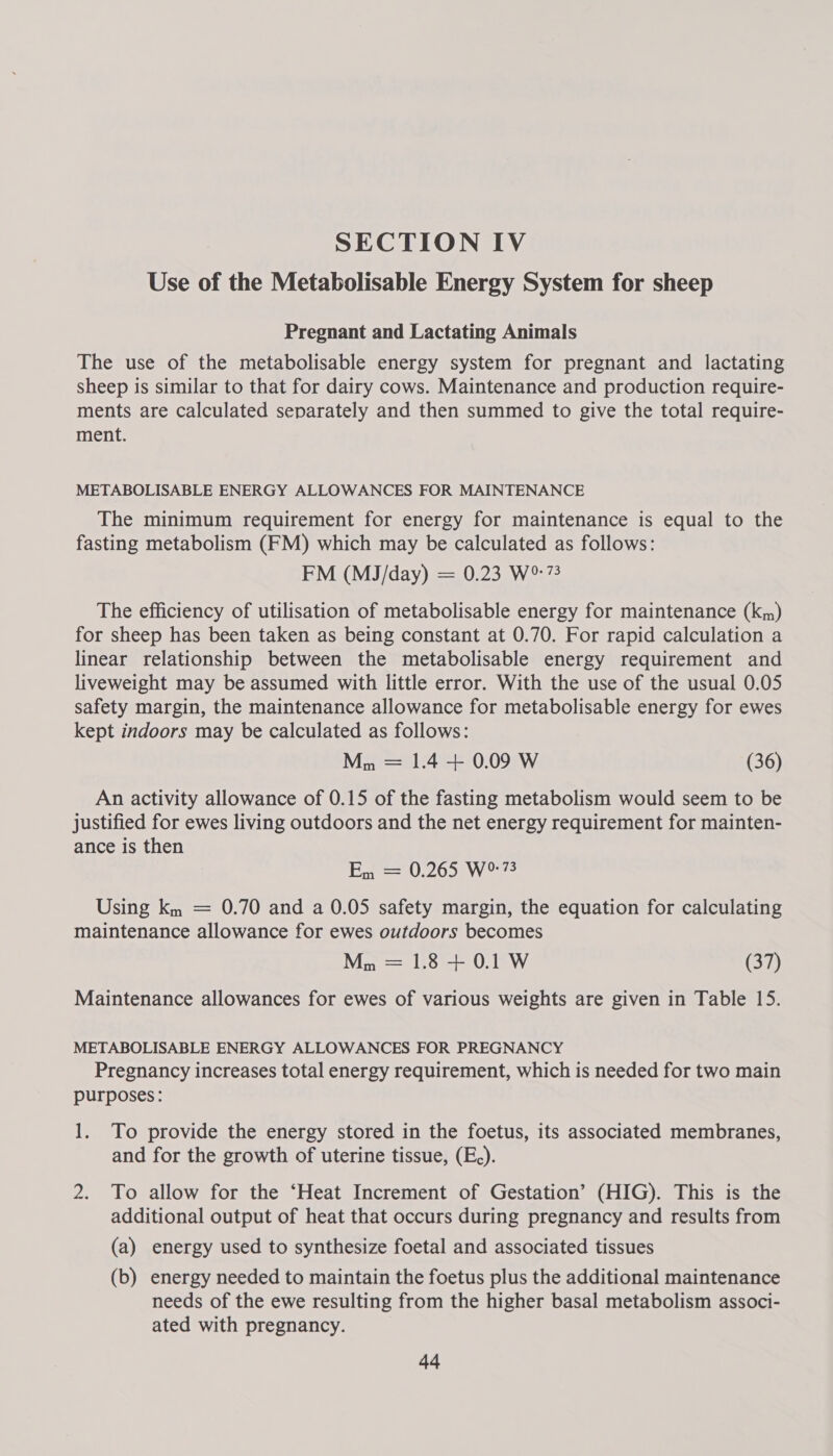 SECTION IV Use of the Metabolisable Energy System for sheep Pregnant and Lactating Animals The use of the metabolisable energy system for pregnant and lactating sheep is similar to that for dairy cows. Maintenance and production require- ments are calculated separately and then summed to give the total require- ment. METABOLISABLE ENERGY ALLOWANCES FOR MAINTENANCE The minimum requirement for energy for maintenance is equal to the fasting metabolism (FM) which may be calculated as follows: FM (M3J/day) = 0.23 W%73 The efficiency of utilisation of metabolisable energy for maintenance (km) for sheep has been taken as being constant at 0.70. For rapid calculation a linear relationship between the metabolisable energy requirement and liveweight may be assumed with little error. With the use of the usual 0.05 safety margin, the maintenance allowance for metabolisable energy for ewes kept indoors may be calculated as follows: Mn = 1.4 + 0.09 W (36) An activity allowance of 0.15 of the fasting metabolism would seem to be justified for ewes living outdoors and the net energy requirement for mainten- ance is then Em == U.205) Wo Using km = 0.70 and a 0.05 safety margin, the equation for calculating maintenance allowance for ewes outdoors becomes Mn = 1.8 + 0.1 W (o) Maintenance allowances for ewes of various weights are given in Table 15. METABOLISABLE ENERGY ALLOWANCES FOR PREGNANCY Pregnancy increases total energy requirement, which is needed for two main purposes: 1. To provide the energy stored in the foetus, its associated membranes, and for the growth of uterine tissue, (E,). 2. To allow for the ‘Heat Increment of Gestation’ (HIG). This is the additional output of heat that occurs during pregnancy and results from (a) energy used to synthesize foetal and associated tissues (b) energy needed to maintain the foetus plus the additional maintenance needs of the ewe resulting from the higher basal metabolism associ- ated with pregnancy.